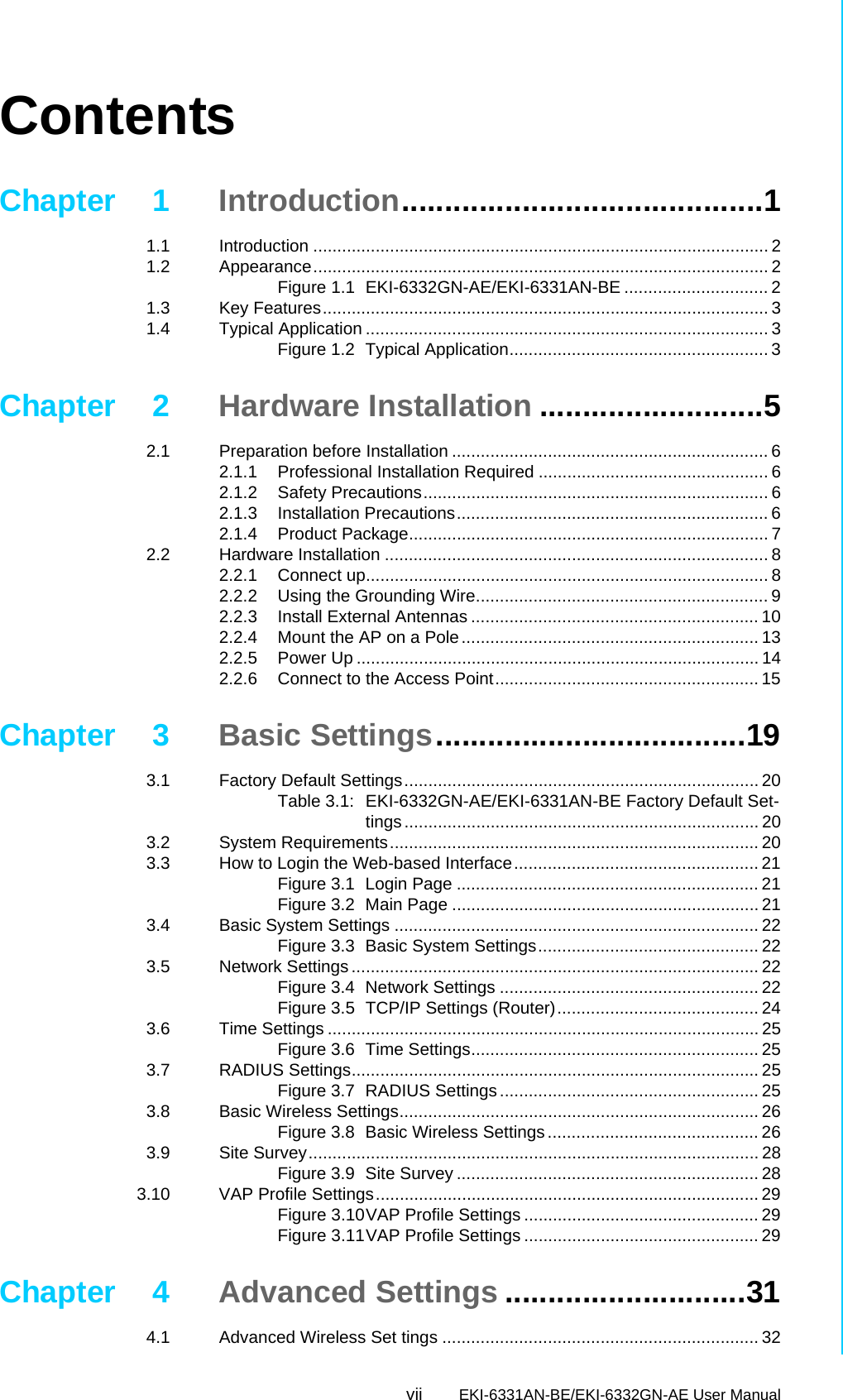 vii EKI-6331AN-BE/EKI-6332GN-AE User Manual ContentsChapter 1 Introduction..........................................11.1 Introduction ............................................................................................... 21.2 Appearance............................................................................................... 2Figure 1.1 EKI-6332GN-AE/EKI-6331AN-BE .............................. 21.3 Key Features............................................................................................. 31.4 Typical Application .................................................................................... 3Figure 1.2 Typical Application...................................................... 3Chapter 2 Hardware Installation ..........................52.1 Preparation before Installation .................................................................. 62.1.1 Professional Installation Required ................................................ 62.1.2 Safety Precautions........................................................................ 62.1.3 Installation Precautions................................................................. 62.1.4 Product Package........................................................................... 72.2 Hardware Installation ................................................................................ 82.2.1 Connect up.................................................................................... 82.2.2 Using the Grounding Wire............................................................. 92.2.3 Install External Antennas ............................................................ 102.2.4 Mount the AP on a Pole.............................................................. 132.2.5 Power Up .................................................................................... 142.2.6 Connect to the Access Point....................................................... 15Chapter 3 Basic Settings....................................193.1 Factory Default Settings.......................................................................... 20Table 3.1: EKI-6332GN-AE/EKI-6331AN-BE Factory Default Set-tings.......................................................................... 203.2 System Requirements............................................................................. 203.3 How to Login the Web-based Interface................................................... 21Figure 3.1 Login Page ............................................................... 21Figure 3.2 Main Page ................................................................ 213.4 Basic System Settings ............................................................................ 22Figure 3.3 Basic System Settings.............................................. 223.5 Network Settings ..................................................................................... 22Figure 3.4 Network Settings ...................................................... 22Figure 3.5 TCP/IP Settings (Router).......................................... 243.6 Time Settings .......................................................................................... 25Figure 3.6 Time Settings............................................................ 253.7 RADIUS Settings..................................................................................... 25Figure 3.7 RADIUS Settings...................................................... 253.8 Basic Wireless Settings........................................................................... 26Figure 3.8 Basic Wireless Settings............................................ 263.9 Site Survey.............................................................................................. 28Figure 3.9 Site Survey ............................................................... 283.10 VAP Profile Settings................................................................................ 29Figure 3.10VAP Profile Settings ................................................. 29Figure 3.11VAP Profile Settings ................................................. 29Chapter 4 Advanced Settings ............................314.1 Advanced Wireless Set tings .................................................................. 32