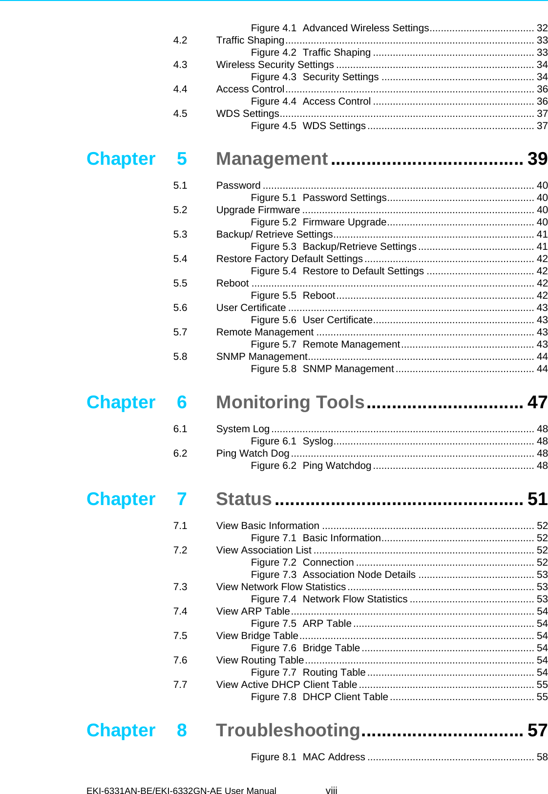 EKI-6331AN-BE/EKI-6332GN-AE User Manual viiiFigure 4.1 Advanced Wireless Settings..................................... 324.2 Traffic Shaping........................................................................................ 33Figure 4.2 Traffic Shaping ......................................................... 334.3 Wireless Security Settings ...................................................................... 34Figure 4.3 Security Settings ...................................................... 344.4 Access Control........................................................................................ 36Figure 4.4 Access Control ......................................................... 364.5 WDS Settings.......................................................................................... 37Figure 4.5 WDS Settings........................................................... 37Chapter 5 Management...................................... 395.1 Password ................................................................................................ 40Figure 5.1 Password Settings.................................................... 405.2 Upgrade Firmware .................................................................................. 40Figure 5.2 Firmware Upgrade.................................................... 405.3 Backup/ Retrieve Settings....................................................................... 41Figure 5.3 Backup/Retrieve Settings......................................... 415.4 Restore Factory Default Settings............................................................ 42Figure 5.4 Restore to Default Settings ...................................... 425.5 Reboot .................................................................................................... 42Figure 5.5 Reboot...................................................................... 425.6 User Certificate ....................................................................................... 43Figure 5.6 User Certificate......................................................... 435.7 Remote Management ............................................................................. 43Figure 5.7 Remote Management............................................... 435.8 SNMP Management................................................................................ 44Figure 5.8 SNMP Management................................................. 44Chapter 6 Monitoring Tools............................... 476.1 System Log............................................................................................. 48Figure 6.1 Syslog....................................................................... 486.2 Ping Watch Dog...................................................................................... 48Figure 6.2 Ping Watchdog......................................................... 48Chapter 7 Status................................................. 517.1 View Basic Information ........................................................................... 52Figure 7.1 Basic Information...................................................... 527.2 View Association List .............................................................................. 52Figure 7.2 Connection ............................................................... 52Figure 7.3 Association Node Details ......................................... 537.3 View Network Flow Statistics .................................................................. 53Figure 7.4 Network Flow Statistics ............................................ 537.4 View ARP Table...................................................................................... 54Figure 7.5 ARP Table................................................................ 547.5 View Bridge Table................................................................................... 54Figure 7.6 Bridge Table............................................................. 547.6 View Routing Table................................................................................. 54Figure 7.7 Routing Table........................................................... 547.7 View Active DHCP Client Table.............................................................. 55Figure 7.8 DHCP Client Table................................................... 55Chapter 8 Troubleshooting................................ 57Figure 8.1 MAC Address ........................................................... 58