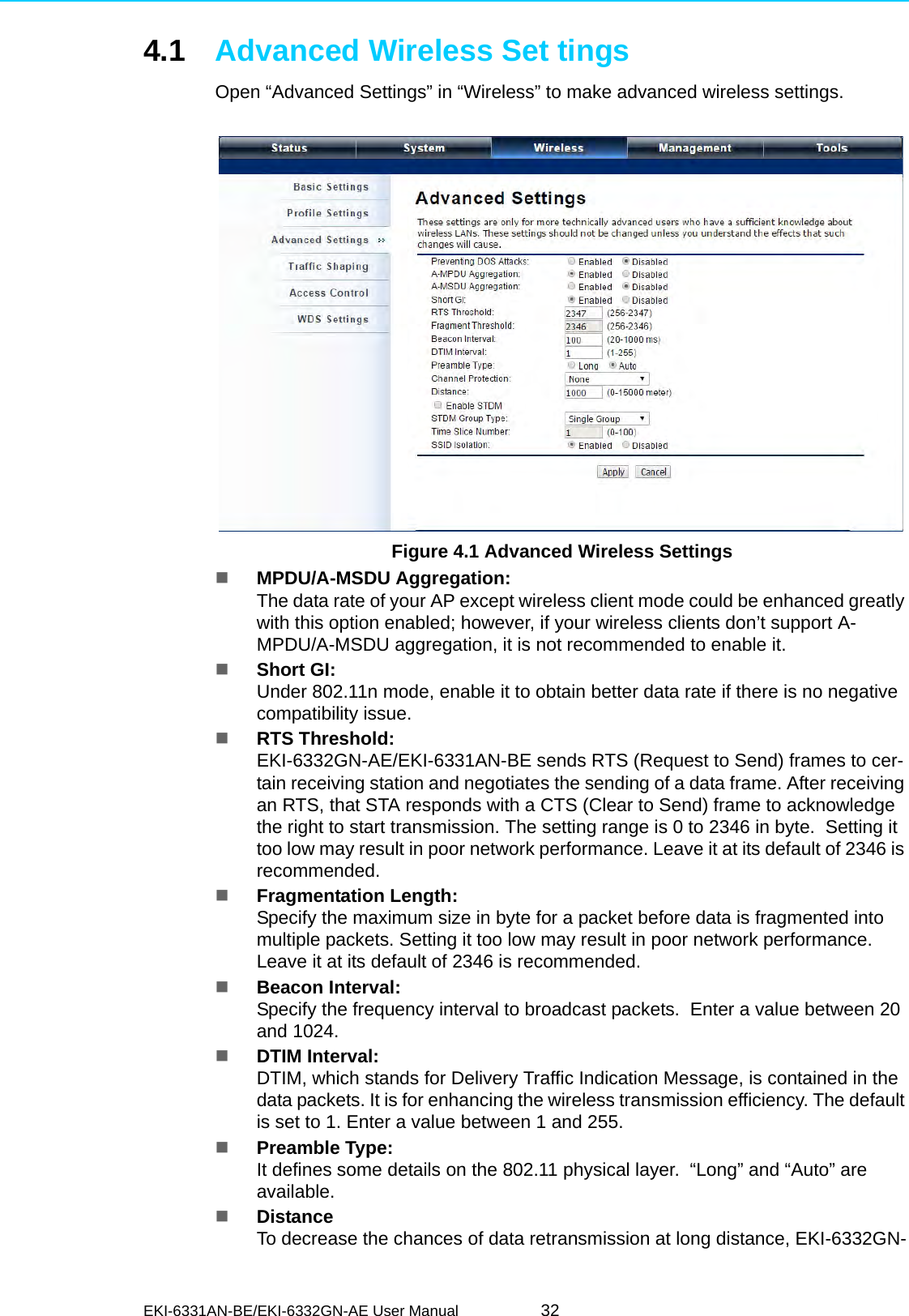 EKI-6331AN-BE/EKI-6332GN-AE User Manual 324.1 Advanced Wireless Set tingsOpen “Advanced Settings” in “Wireless” to make advanced wireless settings. Figure 4.1 Advanced Wireless SettingsMPDU/A-MSDU Aggregation:The data rate of your AP except wireless client mode could be enhanced greatly with this option enabled; however, if your wireless clients don’t support A-MPDU/A-MSDU aggregation, it is not recommended to enable it.Short GI:Under 802.11n mode, enable it to obtain better data rate if there is no negative compatibility issue.RTS Threshold:EKI-6332GN-AE/EKI-6331AN-BE sends RTS (Request to Send) frames to cer-tain receiving station and negotiates the sending of a data frame. After receiving an RTS, that STA responds with a CTS (Clear to Send) frame to acknowledge the right to start transmission. The setting range is 0 to 2346 in byte.  Setting it too low may result in poor network performance. Leave it at its default of 2346 is recommended.Fragmentation Length:Specify the maximum size in byte for a packet before data is fragmented into multiple packets. Setting it too low may result in poor network performance. Leave it at its default of 2346 is recommended.Beacon Interval:Specify the frequency interval to broadcast packets.  Enter a value between 20 and 1024.DTIM Interval:DTIM, which stands for Delivery Traffic Indication Message, is contained in the data packets. It is for enhancing the wireless transmission efficiency. The default is set to 1. Enter a value between 1 and 255.Preamble Type:It defines some details on the 802.11 physical layer.  “Long” and “Auto” are available.DistanceTo decrease the chances of data retransmission at long distance, EKI-6332GN-