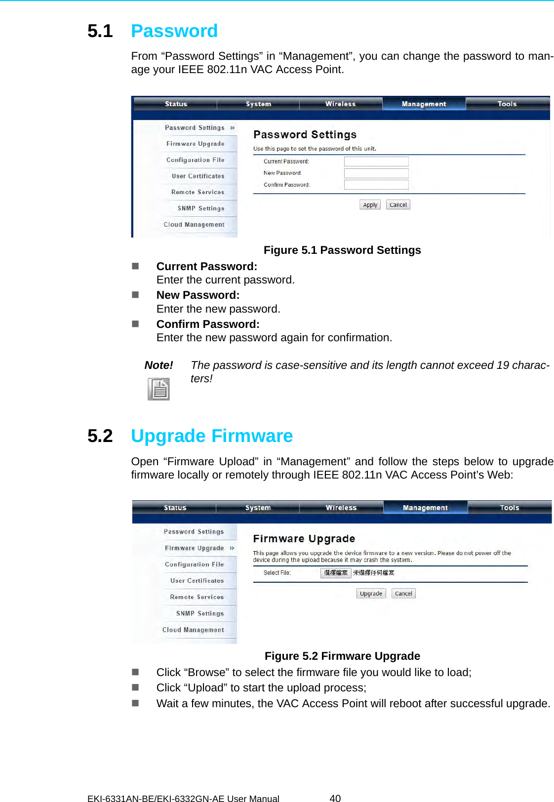 EKI-6331AN-BE/EKI-6332GN-AE User Manual 405.1 PasswordFrom “Password Settings” in “Management”, you can change the password to man-age your IEEE 802.11n VAC Access Point. Figure 5.1 Password SettingsCurrent Password: Enter the current password.New Password: Enter the new password.Confirm Password: Enter the new password again for confirmation.5.2 Upgrade FirmwareOpen “Firmware Upload” in “Management” and follow the steps below to upgradefirmware locally or remotely through IEEE 802.11n VAC Access Point’s Web: Figure 5.2 Firmware UpgradeClick “Browse” to select the firmware file you would like to load;Click “Upload” to start the upload process;Wait a few minutes, the VAC Access Point will reboot after successful upgrade.Note! The password is case-sensitive and its length cannot exceed 19 charac-ters!