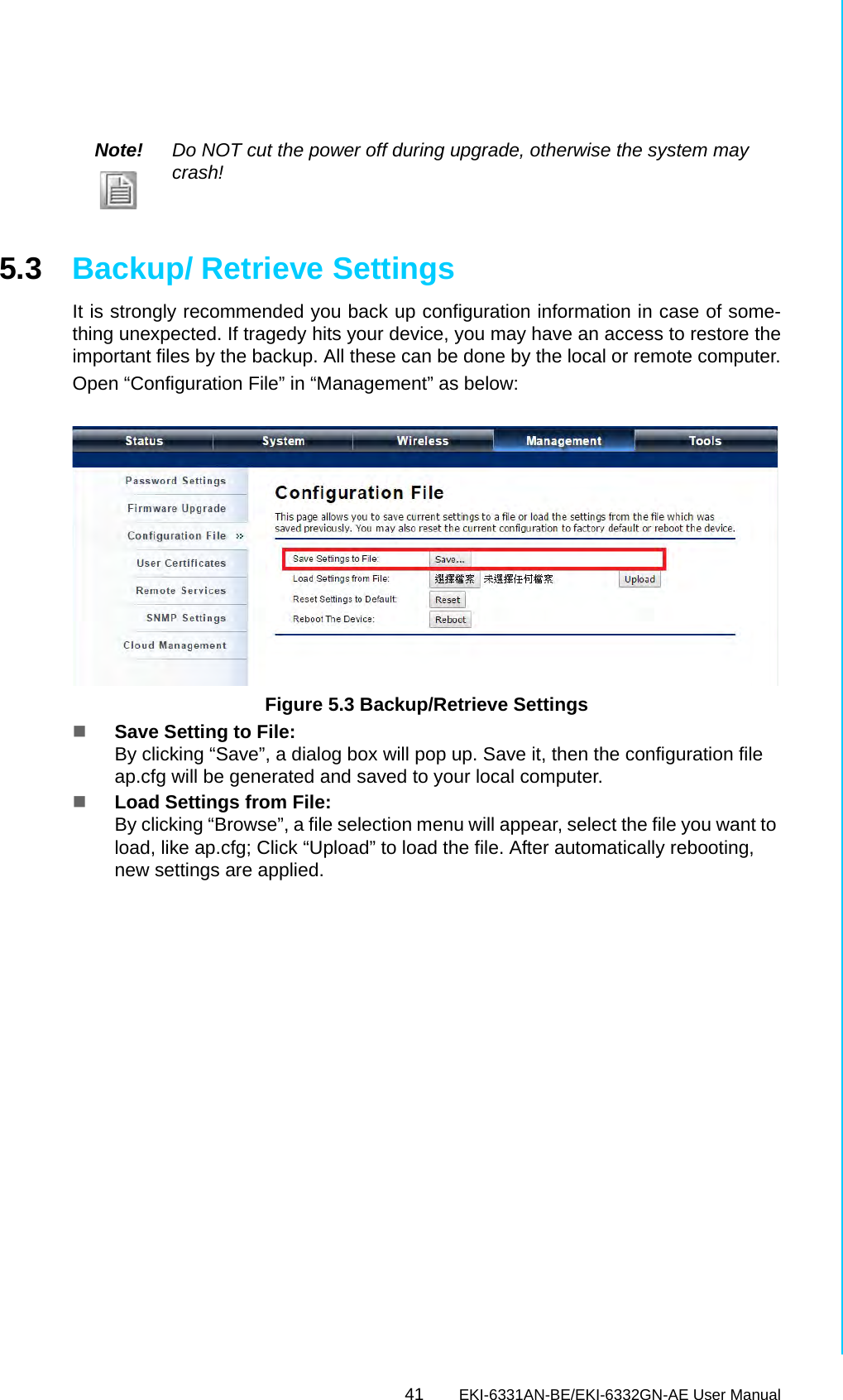 41 EKI-6331AN-BE/EKI-6332GN-AE User ManualChapter 5 Management5.3 Backup/ Retrieve SettingsIt is strongly recommended you back up configuration information in case of some-thing unexpected. If tragedy hits your device, you may have an access to restore theimportant files by the backup. All these can be done by the local or remote computer.Open “Configuration File” in “Management” as below: Figure 5.3 Backup/Retrieve SettingsSave Setting to File:By clicking “Save”, a dialog box will pop up. Save it, then the configuration file ap.cfg will be generated and saved to your local computer.Load Settings from File:By clicking “Browse”, a file selection menu will appear, select the file you want to load, like ap.cfg; Click “Upload” to load the file. After automatically rebooting, new settings are applied.Note! Do NOT cut the power off during upgrade, otherwise the system may crash!
