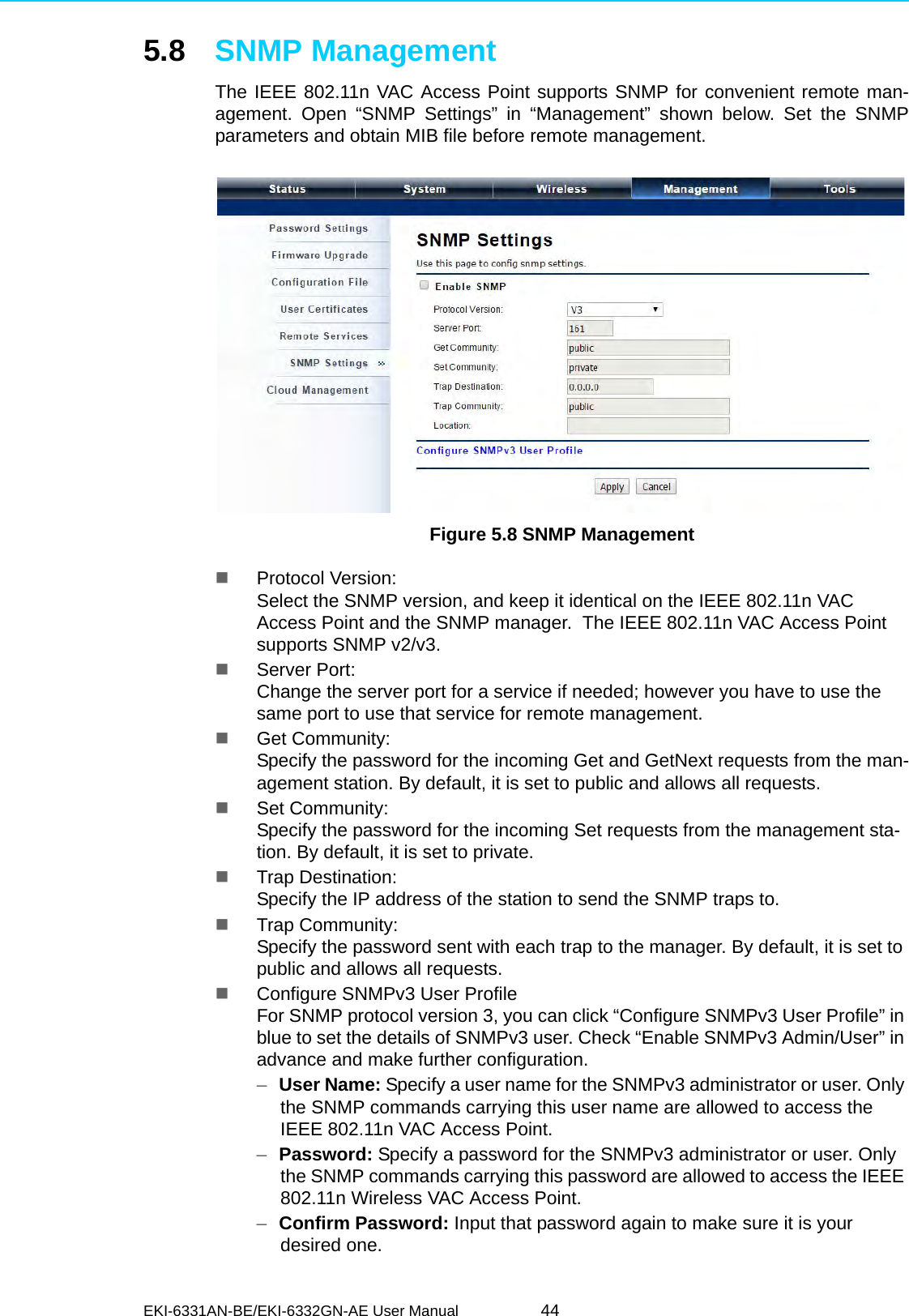 EKI-6331AN-BE/EKI-6332GN-AE User Manual 445.8 SNMP ManagementThe IEEE 802.11n VAC Access Point supports SNMP for convenient remote man-agement. Open “SNMP Settings” in “Management” shown below. Set the SNMPparameters and obtain MIB file before remote management. Figure 5.8 SNMP ManagementProtocol Version: Select the SNMP version, and keep it identical on the IEEE 802.11n VAC Access Point and the SNMP manager.  The IEEE 802.11n VAC Access Point supports SNMP v2/v3.Server Port: Change the server port for a service if needed; however you have to use the same port to use that service for remote management.Get Community: Specify the password for the incoming Get and GetNext requests from the man-agement station. By default, it is set to public and allows all requests.Set Community: Specify the password for the incoming Set requests from the management sta-tion. By default, it is set to private.Trap Destination: Specify the IP address of the station to send the SNMP traps to.Trap Community: Specify the password sent with each trap to the manager. By default, it is set to public and allows all requests.Configure SNMPv3 User ProfileFor SNMP protocol version 3, you can click “Configure SNMPv3 User Profile” in blue to set the details of SNMPv3 user. Check “Enable SNMPv3 Admin/User” in advance and make further configuration.–User Name: Specify a user name for the SNMPv3 administrator or user. Only the SNMP commands carrying this user name are allowed to access the IEEE 802.11n VAC Access Point.–Password: Specify a password for the SNMPv3 administrator or user. Only the SNMP commands carrying this password are allowed to access the IEEE 802.11n Wireless VAC Access Point.–Confirm Password: Input that password again to make sure it is your desired one.