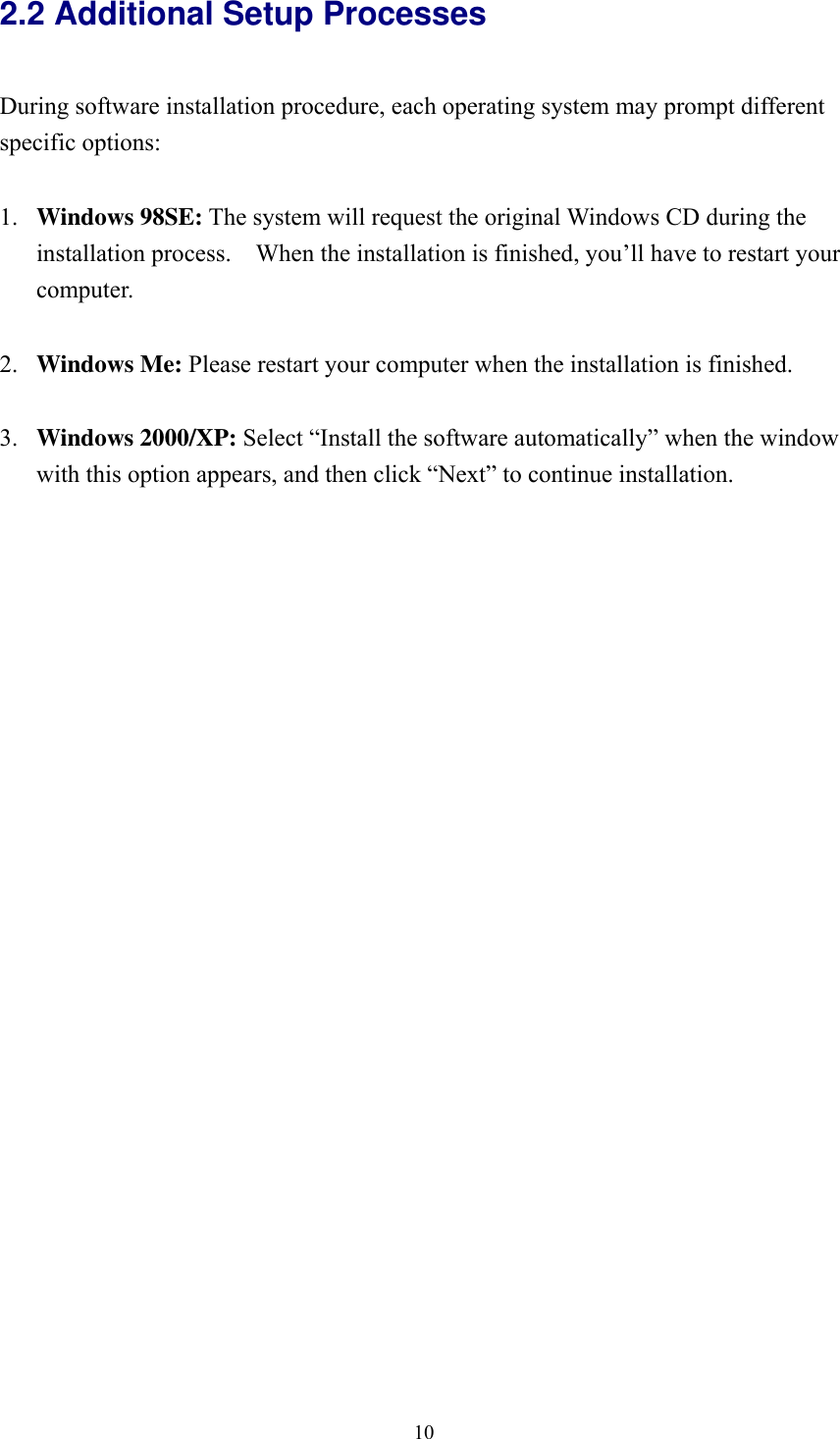  102.2 Additional Setup Processes  During software installation procedure, each operating system may prompt different specific options:  1.  Windows 98SE: The system will request the original Windows CD during the installation process.    When the installation is finished, you’ll have to restart your computer.  2.  Windows Me: Please restart your computer when the installation is finished.  3.  Windows 2000/XP: Select “Install the software automatically” when the window with this option appears, and then click “Next” to continue installation.     