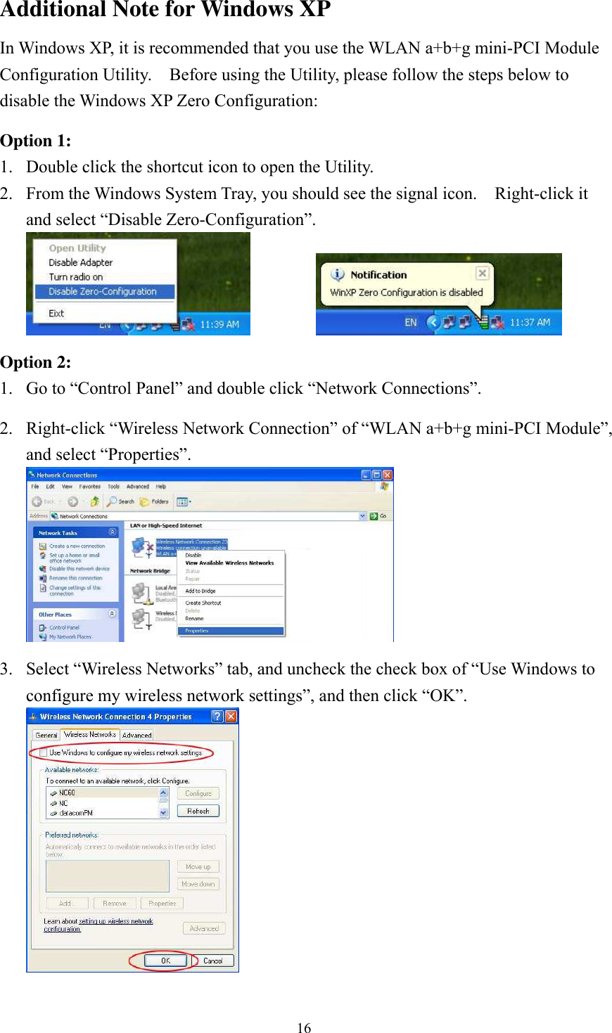  16Additional Note for Windows XP   In Windows XP, it is recommended that you use the WLAN a+b+g mini-PCI Module Configuration Utility.    Before using the Utility, please follow the steps below to disable the Windows XP Zero Configuration:  Option 1: 1.  Double click the shortcut icon to open the Utility. 2.  From the Windows System Tray, you should see the signal icon.    Right-click it and select “Disable Zero-Configuration”.     Option 2: 1.  Go to “Control Panel” and double click “Network Connections”.  2.  Right-click “Wireless Network Connection” of “WLAN a+b+g mini-PCI Module”, and select “Properties”.   3.  Select “Wireless Networks” tab, and uncheck the check box of “Use Windows to configure my wireless network settings”, and then click “OK”.  