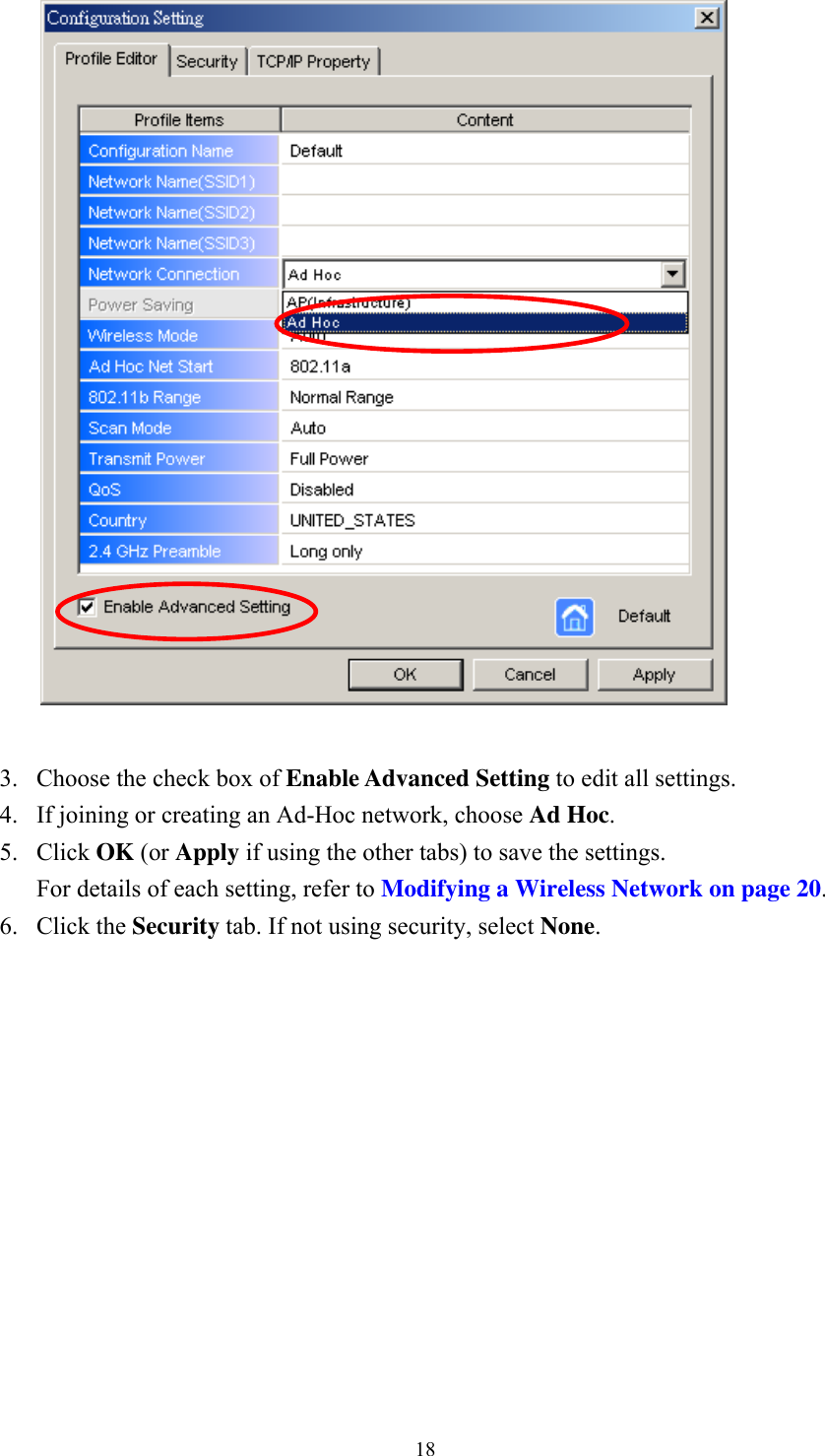  18  3.  Choose the check box of Enable Advanced Setting to edit all settings.   4.  If joining or creating an Ad-Hoc network, choose Ad Hoc. 5. Click OK (or Apply if using the other tabs) to save the settings. For details of each setting, refer to Modifying a Wireless Network on page 20. 6. Click the Security tab. If not using security, select None. 