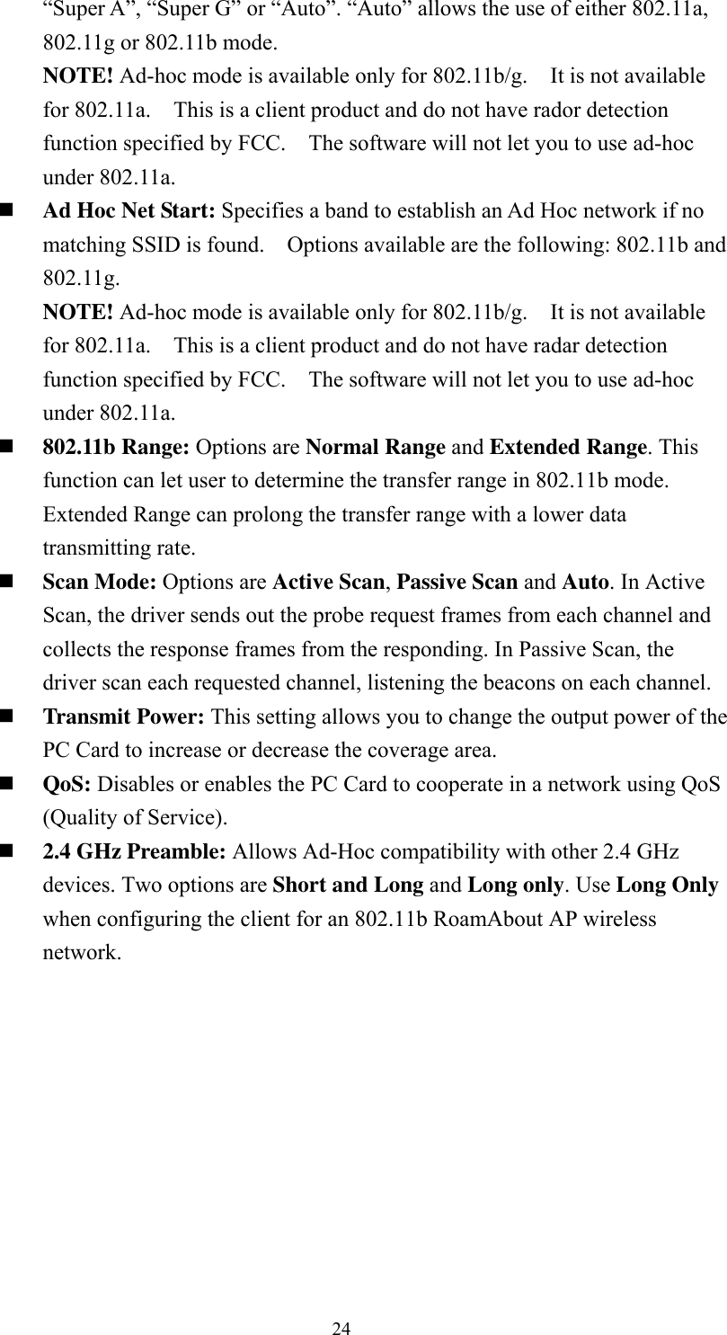  24“Super A”, “Super G” or “Auto”. “Auto” allows the use of either 802.11a, 802.11g or 802.11b mode. NOTE! Ad-hoc mode is available only for 802.11b/g.  It is not available for 802.11a.    This is a client product and do not have rador detection function specified by FCC.    The software will not let you to use ad-hoc under 802.11a.  Ad Hoc Net Start: Specifies a band to establish an Ad Hoc network if no matching SSID is found.    Options available are the following: 802.11b and 802.11g. NOTE! Ad-hoc mode is available only for 802.11b/g.  It is not available for 802.11a.    This is a client product and do not have radar detection function specified by FCC.    The software will not let you to use ad-hoc under 802.11a.  802.11b Range: Options are Normal Range and Extended Range. This function can let user to determine the transfer range in 802.11b mode. Extended Range can prolong the transfer range with a lower data transmitting rate.  Scan Mode: Options are Active Scan, Passive Scan and Auto. In Active Scan, the driver sends out the probe request frames from each channel and collects the response frames from the responding. In Passive Scan, the driver scan each requested channel, listening the beacons on each channel.  Transmit Power: This setting allows you to change the output power of the PC Card to increase or decrease the coverage area.  QoS: Disables or enables the PC Card to cooperate in a network using QoS (Quality of Service).  2.4 GHz Preamble: Allows Ad-Hoc compatibility with other 2.4 GHz devices. Two options are Short and Long and Long only. Use Long Only when configuring the client for an 802.11b RoamAbout AP wireless network.  