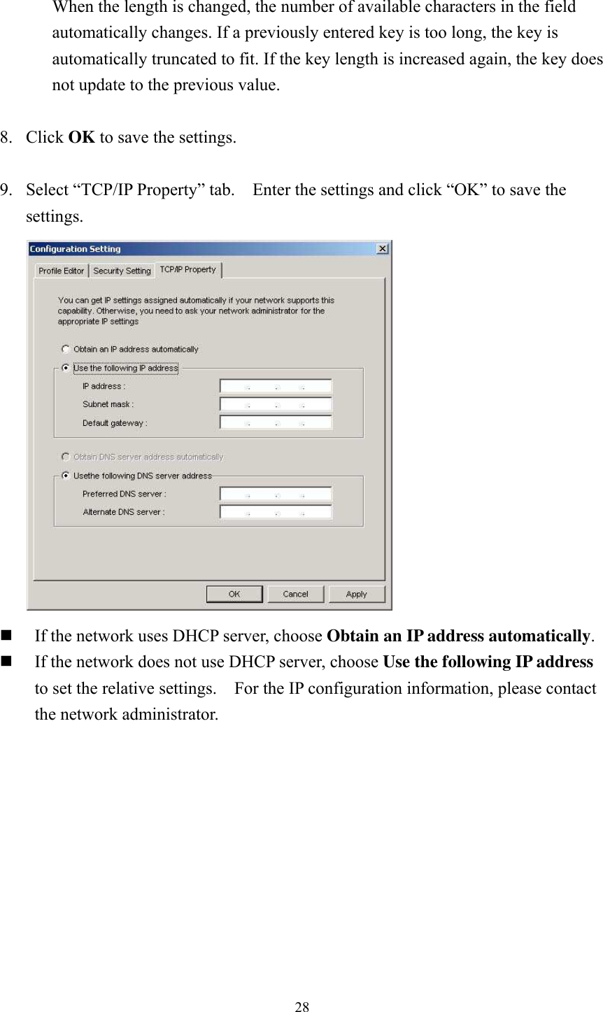  28 When the length is changed, the number of available characters in the field automatically changes. If a previously entered key is too long, the key is automatically truncated to fit. If the key length is increased again, the key does not update to the previous value.  8. Click OK to save the settings.  9.  Select “TCP/IP Property” tab.    Enter the settings and click “OK” to save the settings.   If the network uses DHCP server, choose Obtain an IP address automatically.  If the network does not use DHCP server, choose Use the following IP address to set the relative settings.    For the IP configuration information, please contact the network administrator.   