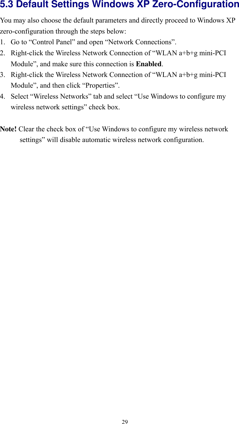  295.3 Default Settings Windows XP Zero-Configuration   You may also choose the default parameters and directly proceed to Windows XP zero-configuration through the steps below: 1.  Go to “Control Panel” and open “Network Connections”. 2.  Right-click the Wireless Network Connection of “WLAN a+b+g mini-PCI Module”, and make sure this connection is Enabled. 3.  Right-click the Wireless Network Connection of “WLAN a+b+g mini-PCI Module”, and then click “Properties”. 4.  Select “Wireless Networks” tab and select “Use Windows to configure my wireless network settings” check box.  Note! Clear the check box of “Use Windows to configure my wireless network settings” will disable automatic wireless network configuration.  