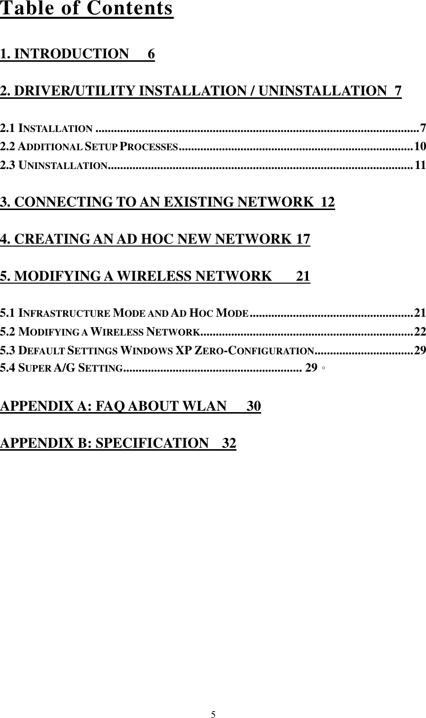  5Table of Contents 1. INTRODUCTION  6 2. DRIVER/UTILITY INSTALLATION / UNINSTALLATION  7 2.1 INSTALLATION .........................................................................................................7 2.2 ADDITIONAL SETUP PROCESSES............................................................................10 2.3 UNINSTALLATION...................................................................................................11 3. CONNECTING TO AN EXISTING NETWORK  12 4. CREATING AN AD HOC NEW NETWORK 17 5. MODIFYING A WIRELESS NETWORK  21 5.1 INFRASTRUCTURE MODE AND AD HOC MODE.....................................................21 5.2 MODIFYING A WIRELESS NETWORK.....................................................................22 5.3 DEFAULT SETTINGS WINDOWS XP ZERO-CONFIGURATION................................29 5.4 SUPER A/G SETTING.......................................................... 29。 APPENDIX A: FAQ ABOUT WLAN  30 APPENDIX B: SPECIFICATION  32 