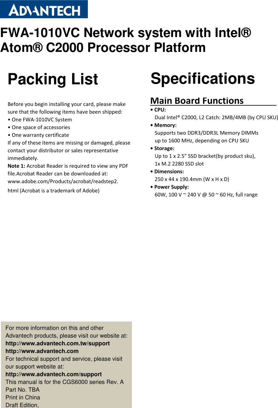 FWA-1010VC Network system with Intel®  Atom® C2000 Processor Platform                                  Packing List Specifications Before you begin installing your card, please make sure that the following items have been shipped: • One FWA-1010VC System • One space of accessories • One warranty certificate If any of these items are missing or damaged, please contact your distributor or sales representative immediately. Note 1: Acrobat Reader is required to view any PDF file.Acrobat Reader can be downloaded at: www.adobe.com/Products/acrobat/readstep2. html (Acrobat is a trademark of Adobe) Main Board Functions                                           • CPU:   Dual Intel® C2000, L2 Catch: 2MB/4MB (by CPU SKU) • Memory:   Supports two DDR3/DDR3L Memory DIMMs up to 1600 MHz, depending on CPU SKU • Storage: Up to 1 x 2.5&quot; SSD bracket(by product sku),   1x M.2 2280 SSD slot • Dimensions: 250 x 44 x 190.4mm (W x H x D) • Power Supply:   60W, 100 V ~ 240 V @ 50 ~ 60 Hz, full range    For more information on this and other Advantech products, please visit our website at: http://www.advantech.com.tw/support http://www.advantech.com For technical support and service, please visit our support website at: http://www.advantech.com/support This manual is for the CGS6000 series Rev. A Part No. TBA Print in China Draft Edition,   