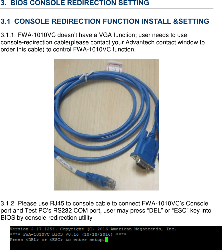 3. BIOS CONSOLE REDIRECTION SETTING 3.1 CONSOLE REDIRECTION FUNCTION INSTALL &amp;SETTING 3.1.1  FWA-1010VC doesn’t have a VGA function; user needs to use console-redirection cable(please contact your Advantech contact window to order this cable) to control FWA-1010VC function,    3.1.2  Please use RJ45 to console cable to connect FWA-1010VC’s Console port and Test PC’s RS232 COM port, user may press “DEL” or “ESC” key into BIOS by console-redirection utility         