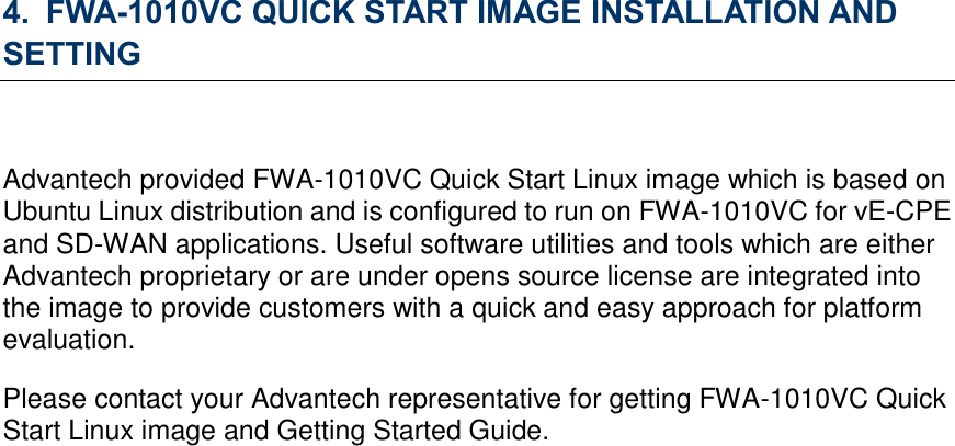 4. FWA-1010VC QUICK START IMAGE INSTALLATION AND SETTING  Advantech provided FWA-1010VC Quick Start Linux image which is based on Ubuntu Linux distribution and is configured to run on FWA-1010VC for vE-CPE and SD-WAN applications. Useful software utilities and tools which are either Advantech proprietary or are under opens source license are integrated into the image to provide customers with a quick and easy approach for platform evaluation.   Please contact your Advantech representative for getting FWA-1010VC Quick Start Linux image and Getting Started Guide.    