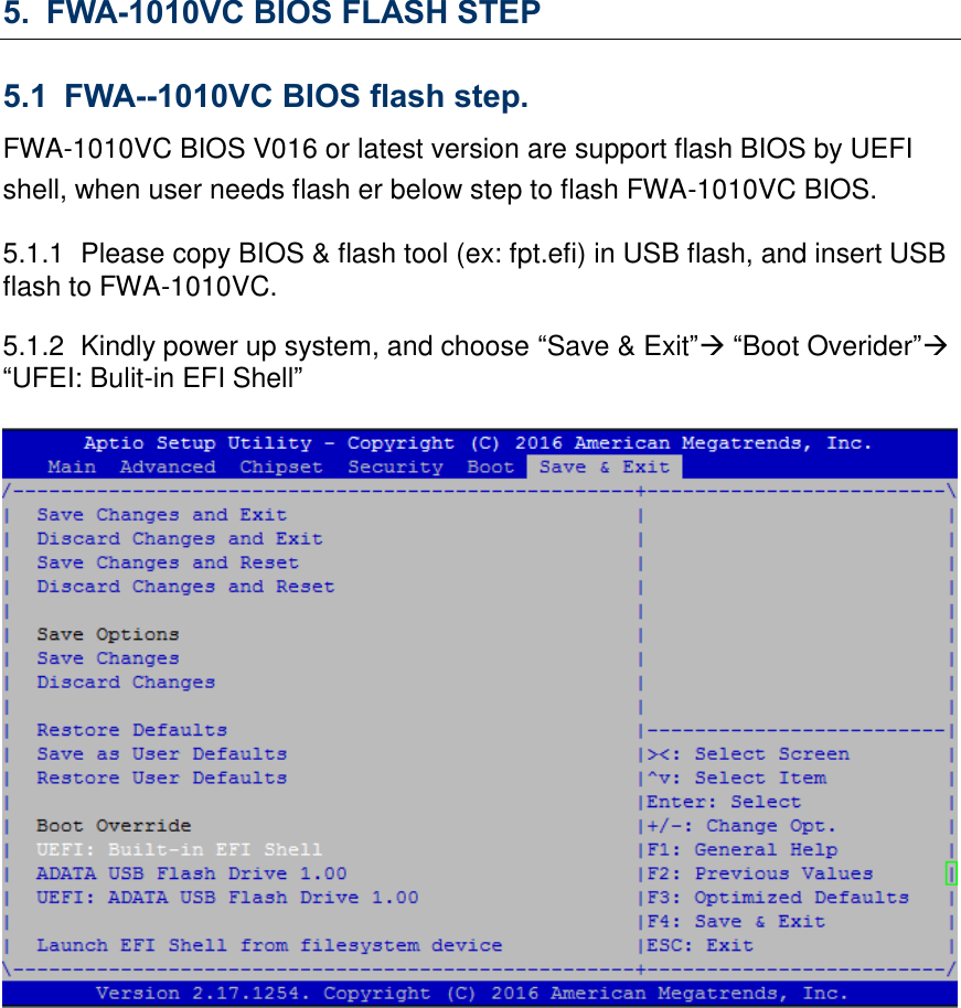 5. FWA-1010VC BIOS FLASH STEP 5.1 FWA--1010VC BIOS flash step. FWA-1010VC BIOS V016 or latest version are support flash BIOS by UEFI shell, when user needs flash er below step to flash FWA-1010VC BIOS. 5.1.1  Please copy BIOS &amp; flash tool (ex: fpt.efi) in USB flash, and insert USB flash to FWA-1010VC. 5.1.2  Kindly power up system, and choose “Save &amp; Exit” “Boot Overider” “UFEI: Bulit-in EFI Shell”               