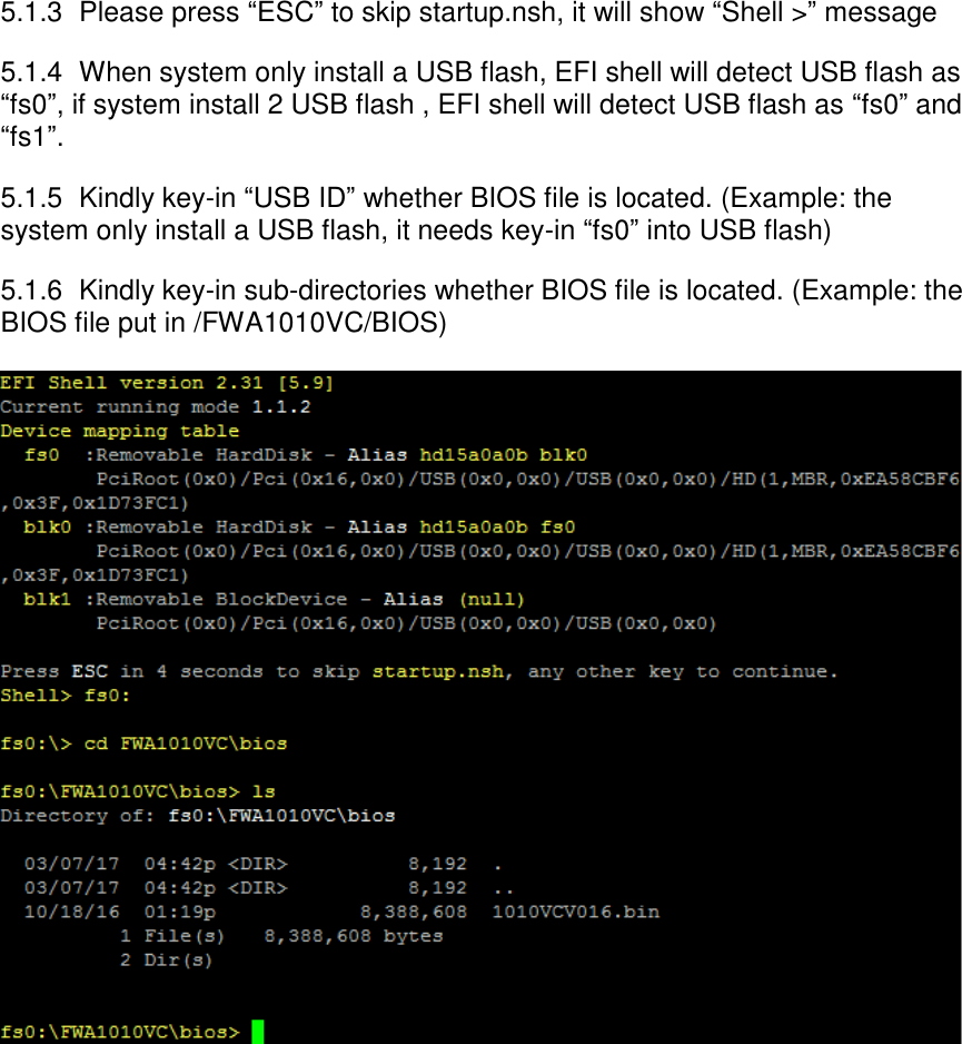 5.1.3  Please press “ESC” to skip startup.nsh, it will show “Shell &gt;” message 5.1.4  When system only install a USB flash, EFI shell will detect USB flash as “fs0”, if system install 2 USB flash , EFI shell will detect USB flash as “fs0” and “fs1”. 5.1.5  Kindly key-in “USB ID” whether BIOS file is located. (Example: the system only install a USB flash, it needs key-in “fs0” into USB flash) 5.1.6  Kindly key-in sub-directories whether BIOS file is located. (Example: the BIOS file put in /FWA1010VC/BIOS)             