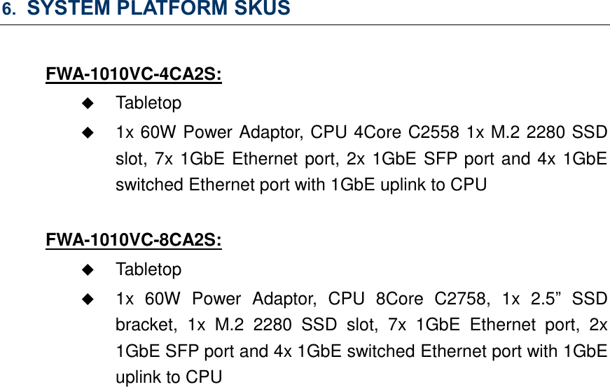 6. SYSTEM PLATFORM SKUS  FWA-1010VC-4CA2S:  Tabletop  1x 60W Power Adaptor, CPU 4Core C2558 1x M.2 2280 SSD slot, 7x 1GbE Ethernet port, 2x 1GbE SFP port and 4x 1GbE switched Ethernet port with 1GbE uplink to CPU  FWA-1010VC-8CA2S:  Tabletop  1x  60W  Power  Adaptor,  CPU  8Core  C2758,  1x  2.5”  SSD bracket,  1x  M.2  2280  SSD  slot,  7x  1GbE  Ethernet  port,  2x 1GbE SFP port and 4x 1GbE switched Ethernet port with 1GbE uplink to CPU     