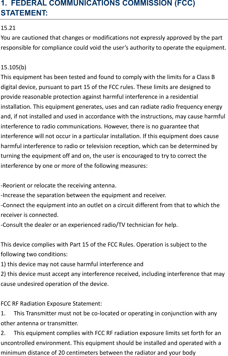 1. FEDERAL COMMUNICATIONS COMMISSION (FCC) STATEMENT: 15.21 You are cautioned that changes or modifications not expressly approved by the part responsible for compliance could void the user’s authority to operate the equipment.  15.105(b) This equipment has been tested and found to comply with the limits for a Class B digital device, pursuant to part 15 of the FCC rules. These limits are designed to provide reasonable protection against harmful interference in a residential installation. This equipment generates, uses and can radiate radio frequency energy and, if not installed and used in accordance with the instructions, may cause harmful interference to radio communications. However, there is no guarantee that interference will not occur in a particular installation. If this equipment does cause harmful interference to radio or television reception, which can be determined by turning the equipment off and on, the user is encouraged to try to correct the interference by one or more of the following measures:  -Reorient or relocate the receiving antenna. -Increase the separation between the equipment and receiver. -Connect the equipment into an outlet on a circuit different from that to which the receiver is connected. -Consult the dealer or an experienced radio/TV technician for help.  This device complies with Part 15 of the FCC Rules. Operation is subject to the following two conditions: 1) this device may not cause harmful interference and 2) this device must accept any interference received, including interference that may cause undesired operation of the device.  FCC RF Radiation Exposure Statement:   1.  This Transmitter must not be co-located or operating in conjunction with any other antenna or transmitter. 2.  This equipment complies with FCC RF radiation exposure limits set forth for an uncontrolled environment. This equipment should be installed and operated with a minimum distance of 20 centimeters between the radiator and your body  