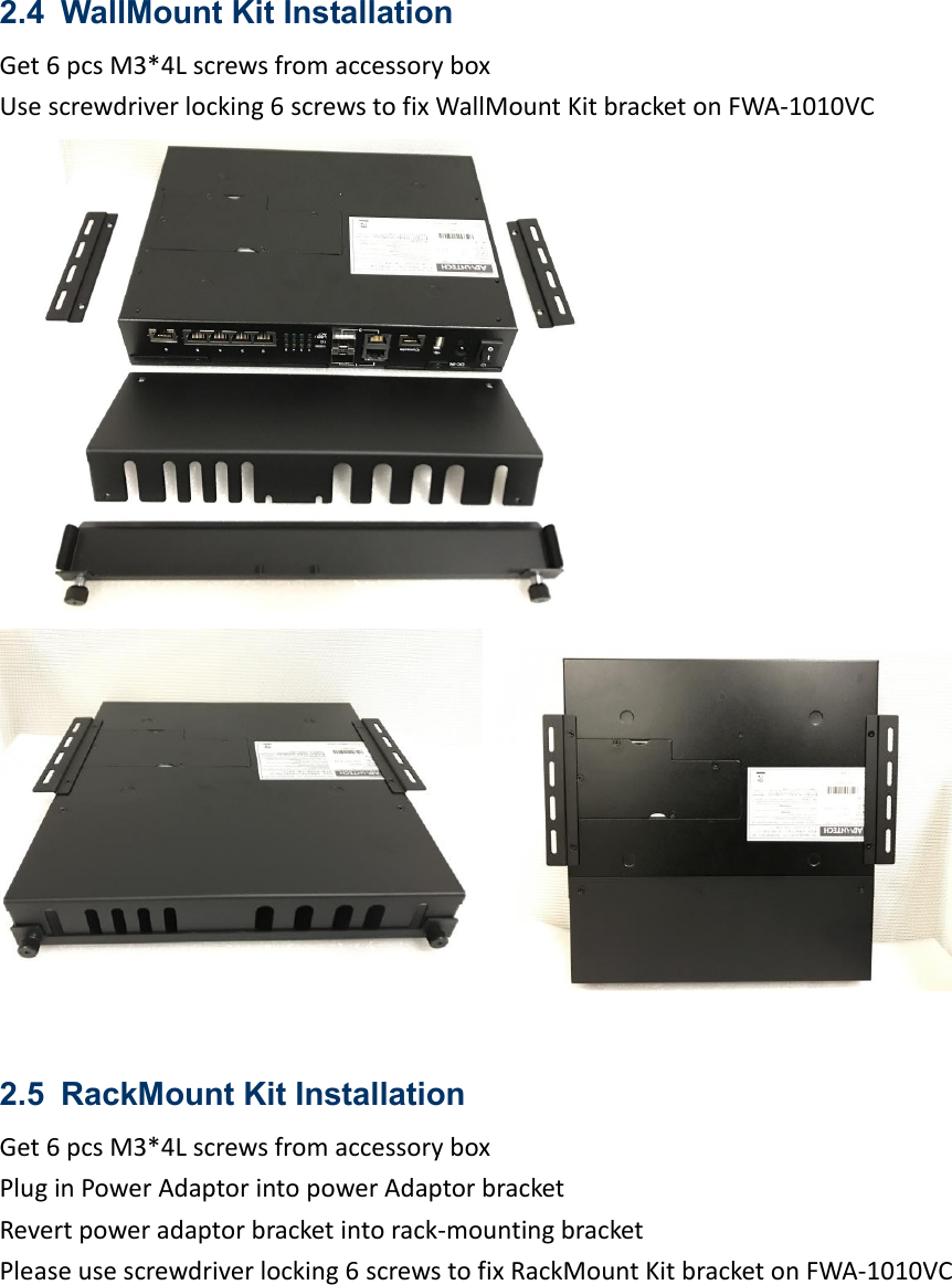 2.4 WallMount Kit Installation   Get 6 pcs M3*4L screws from accessory box Use screwdriver locking 6 screws to fix WallMount Kit bracket on FWA-1010VC      2.5 RackMount Kit Installation   Get 6 pcs M3*4L screws from accessory box   Plug in Power Adaptor into power Adaptor bracket Revert power adaptor bracket into rack-mounting bracket   Please use screwdriver locking 6 screws to fix RackMount Kit bracket on FWA-1010VC 