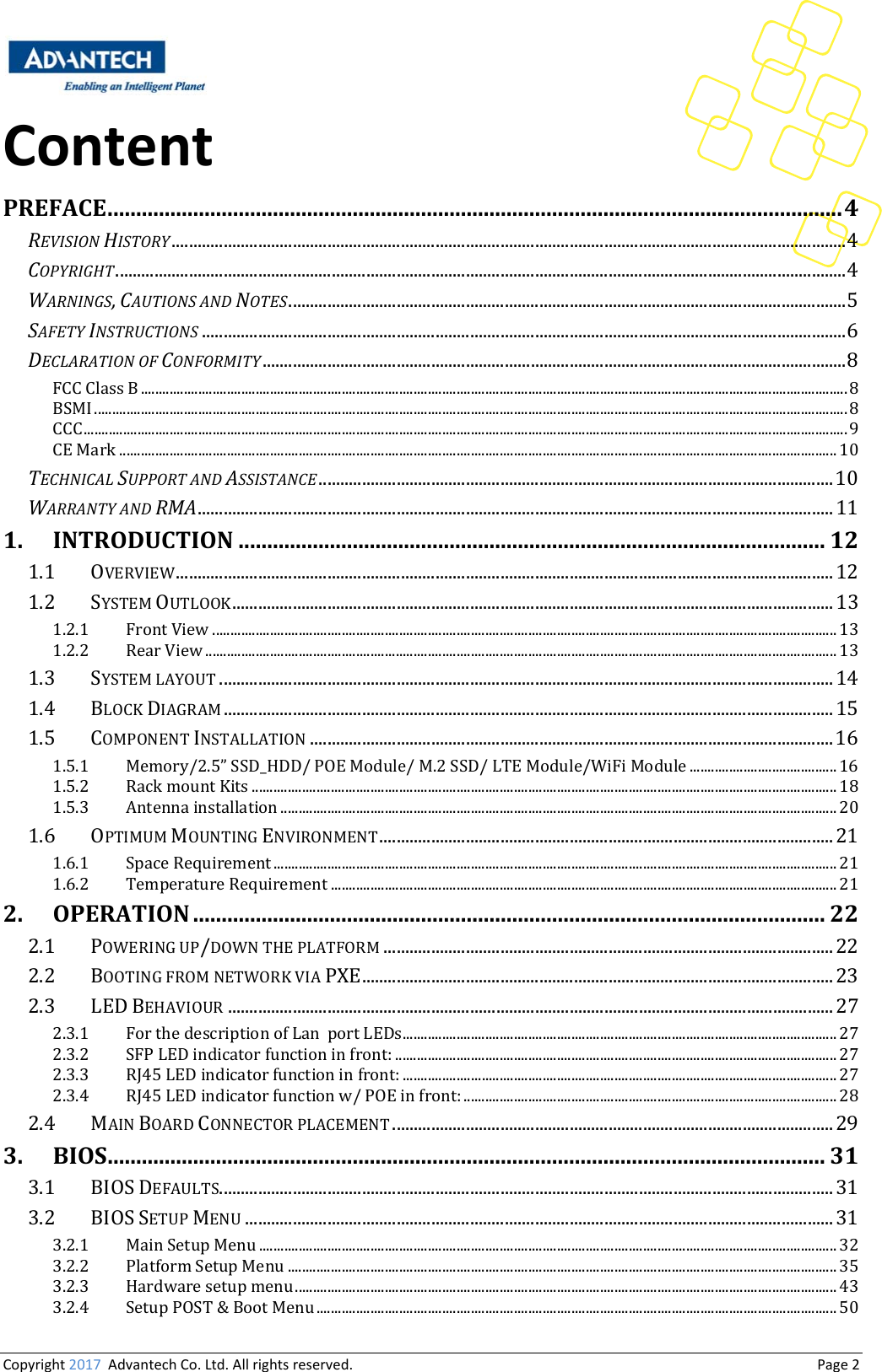 Copyright2017AdvantechCo.Ltd.Allrightsreserved.                                  Page2ContentPREFACE.................................................................................................................................4REVISIONHISTORY ............................................................................................................................................................ 4COPYRIGHT ......................................................................................................................................................................... 4WARNINGS,CAUTIONSANDNOTES ................................................................................................................................. 5SAFETYINSTRUCTIONS ..................................................................................................................................................... 6DECLARATIONOFCONFORMITY ....................................................................................................................................... 8FCC Class B ..................................................................................................................................................................................................... 8BSMI .................................................................................................................................................................................................................. 8CCC ..................................................................................................................................................................................................................... 9CE Mark ........................................................................................................................................................................................................ 10TECHNICALSUPPORTANDASSISTANCE ....................................................................................................................... 10WARRANTYANDRMA ................................................................................................................................................... 111.INTRODUCTION.......................................................................................................121.1OVERVIEW ........................................................................................................................................................ 121.2SYSTEM OUTLOOK ........................................................................................................................................... 131.2.1Front View .............................................................................................................................................................................. 131.2.2Rear View ................................................................................................................................................................................ 131.3SYSTEM LAYOUT .............................................................................................................................................. 141.4BLOCK DIAGRAM ............................................................................................................................................. 151.5COMPONENT INSTALLATION ......................................................................................................................... 161.5.1Memory/2.5” SSD_HDD/ POE Module/ M.2 SSD/ LTE Module/WiFi Module ......................................... 161.5.2Rack mount Kits ................................................................................................................................................................... 181.5.3Antenna installation ........................................................................................................................................................... 201.6OPTIMUM MOUNTING ENVIRONMENT ......................................................................................................... 211.6.1Space Requirement ............................................................................................................................................................. 211.6.2Temperature Requirement ............................................................................................................................................. 212.OPERATION...............................................................................................................222.1POWERING UP/DOWN THE PLATFORM ........................................................................................................ 222.2BOOTING FROM NETWORK VIA PXE ............................................................................................................. 232.3LED BEHAVIOUR ............................................................................................................................................ 272.3.1For the description of Lan  port LEDs ......................................................................................................................... 272.3.2SFP LED indicator function in front: ........................................................................................................................... 272.3.3RJ45 LED indicator function in front: ......................................................................................................................... 272.3.4RJ45 LED indicator function w/ POE in front: ........................................................................................................ 282.4MAIN BOARD CONNECTOR PLACEMENT ...................................................................................................... 293.BIOS..............................................................................................................................313.1BIOS DEFAULTS .............................................................................................................................................. 313.2BIOS SETUP MENU ........................................................................................................................................ 313.2.1Main Setup Menu ................................................................................................................................................................. 323.2.2Platform Setup Menu ......................................................................................................................................................... 353.2.3Hardware setup menu ....................................................................................................................................................... 433.2.4Setup POST &amp; Boot Menu ................................................................................................................................................. 50