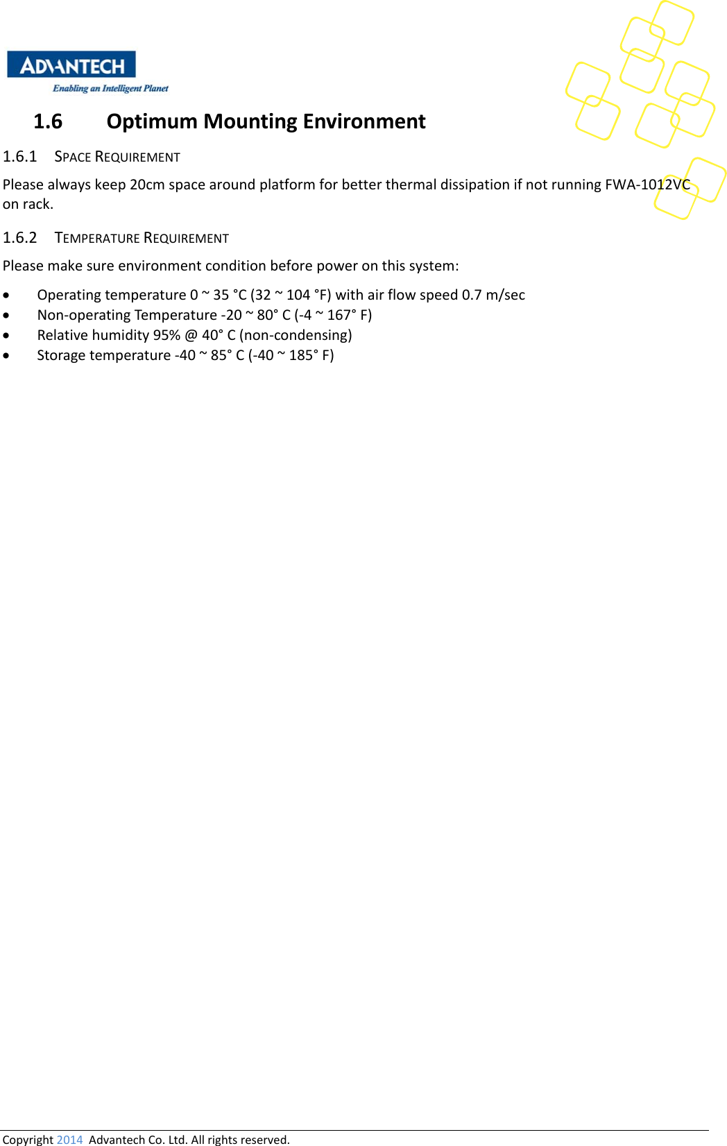 Copyright2014AdvantechCo.Ltd.Allrightsreserved.1.6 OptimumMountingEnvironment1.6.1 SPACEREQUIREMENTPleasealwayskeep20cmspacearoundplatformforbetterthermaldissipationifnotrunningFWA‐1012VConrack.1.6.2 TEMPERATUREREQUIREMENTPleasemakesureenvironmentconditionbeforepoweronthissystem: Operatingtemperature0~35°C(32~104°F)withairflowspeed0.7m/sec Non‐operatingTemperature‐20~80°C(‐4~167°F) Relativehumidity95%@40°C(non‐condensing) Storagetemperature‐40~85°C(‐40~185°F)