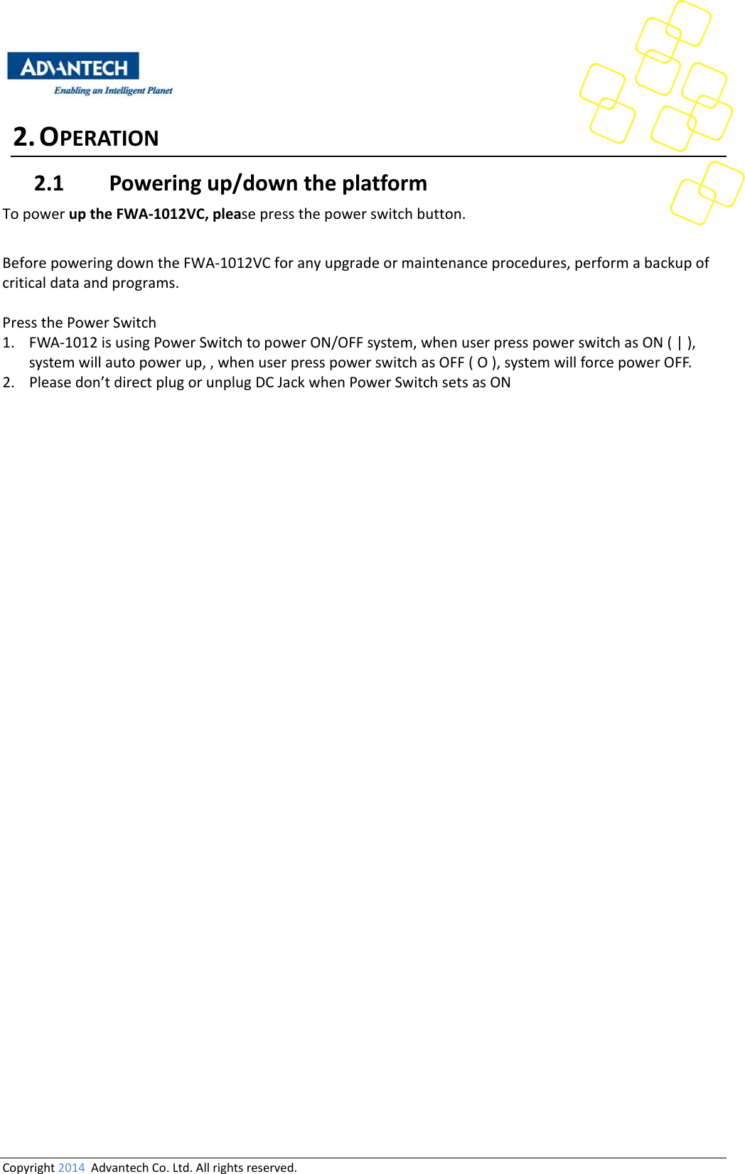 Copyright2014AdvantechCo.Ltd.Allrightsreserved.2. OPERATION2.1 Poweringup/downtheplatformTopoweruptheFWA‐1012VC,pleasepressthepowerswitchbutton.BeforepoweringdowntheFWA‐1012VCforanyupgradeormaintenanceprocedures,performabackupofcriticaldataandprograms.PressthePowerSwitch1. FWA‐1012isusingPowerSwitchtopowerON/OFFsystem,whenuserpresspowerswitchasON(|),systemwillautopowerup,,whenuserpresspowerswitchasOFF(O),systemwillforcepowerOFF.2. Pleasedon’tdirectplugorunplugDCJackwhenPowerSwitchsetsasON