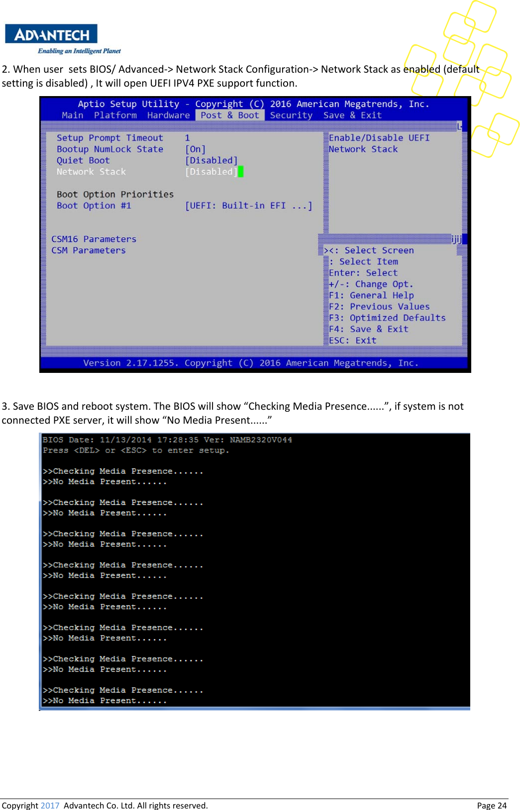 Copyright2017AdvantechCo.Ltd.Allrightsreserved.                                  Page242.WhenusersetsBIOS/Advanced‐&gt;NetworkStackConfiguration‐&gt;NetworkStackasenabled(defaultsettingisdisabled),ItwillopenUEFIIPV4PXEsupportfunction.3.SaveBIOSandrebootsystem.TheBIOSwillshow“CheckingMediaPresence......”,ifsystemisnotconnectedPXEserver,itwillshow“NoMediaPresent......”