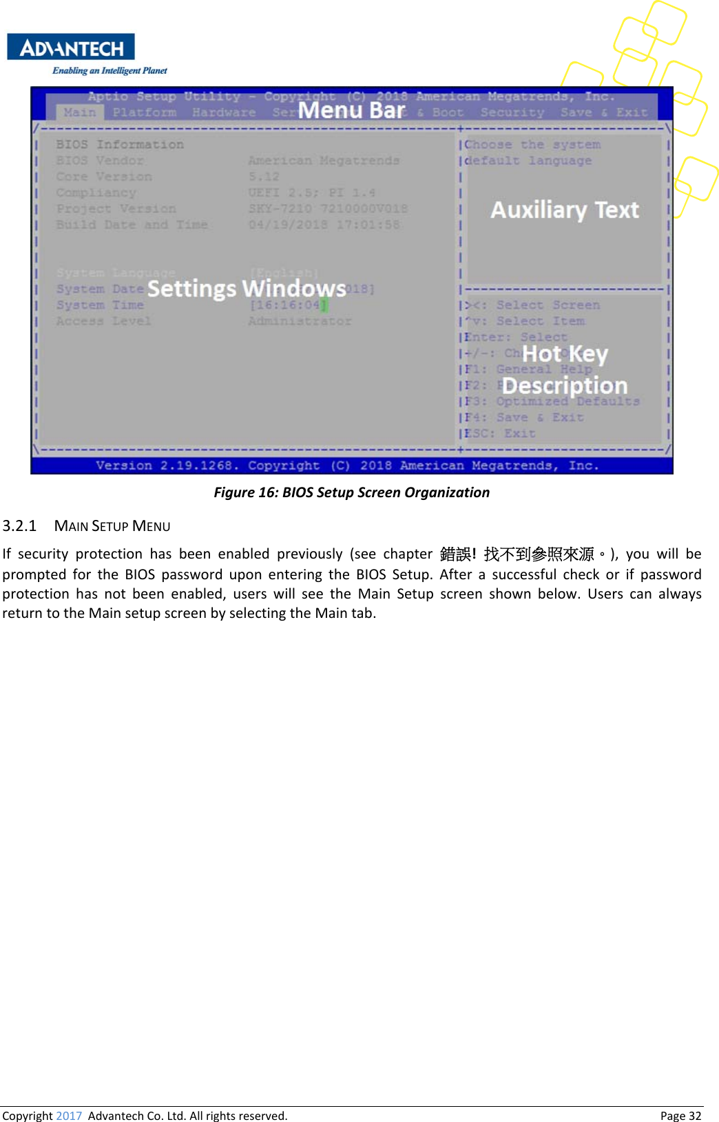 Copyright2017AdvantechCo.Ltd.Allrightsreserved.                                  Page32Figure16:BIOSSetupScreenOrganization3.2.1 MAINSETUPMENUIf security protection has been enabled previously (see chapter錯誤! 找不到參照來源。), you will beprompted for the BIOS password upon entering the BIOS Setup. After a successful check or if passwordprotection has not been enabled, users will see the Main Setup screen shown below. Users can alwaysreturntotheMainsetupscreenbyselectingtheMaintab.