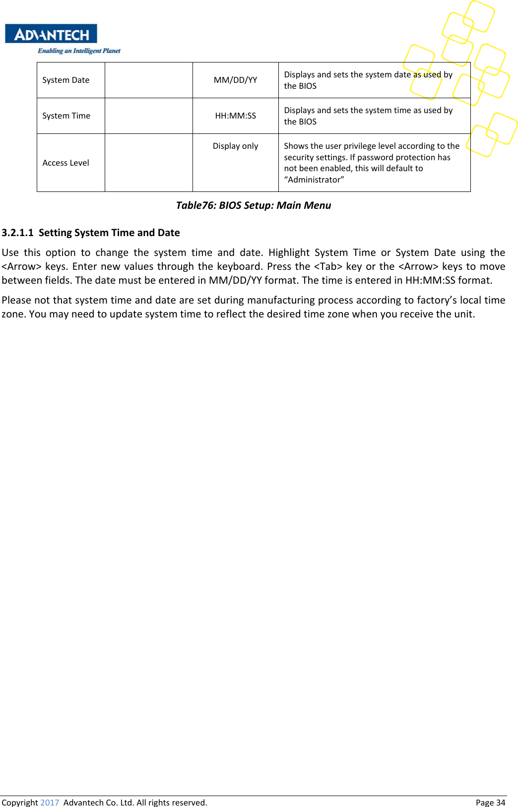 Copyright2017AdvantechCo.Ltd.Allrightsreserved.                                  Page34SystemDate MM/DD/YY DisplaysandsetsthesystemdateasusedbytheBIOSSystemTime HH:MM:SS DisplaysandsetsthesystemtimeasusedbytheBIOSAccessLevel Displayonly Showstheuserprivilegelevelaccordingtothesecuritysettings.Ifpasswordprotectionhasnotbeenenabled,thiswilldefaultto“Administrator”Table76:BIOSSetup:MainMenu3.2.1.1 SettingSystemTimeandDateUse this option to change the system time and date. Highlight System Time or System Date using the&lt;Arrow&gt;keys.Enternewvaluesthroughthe keyboard.Pressthe&lt;Tab&gt;keyorthe &lt;Arrow&gt; keys to movebetweenfields.ThedatemustbeenteredinMM/DD/YYformat.ThetimeisenteredinHH:MM:SSformat.Pleasenotthatsystemtimeanddatearesetduringmanufacturingprocessaccordingtofactory’slocaltimezone.Youmayneedtoupdatesystemtimetoreflectthedesiredtimezonewhenyoureceivetheunit.