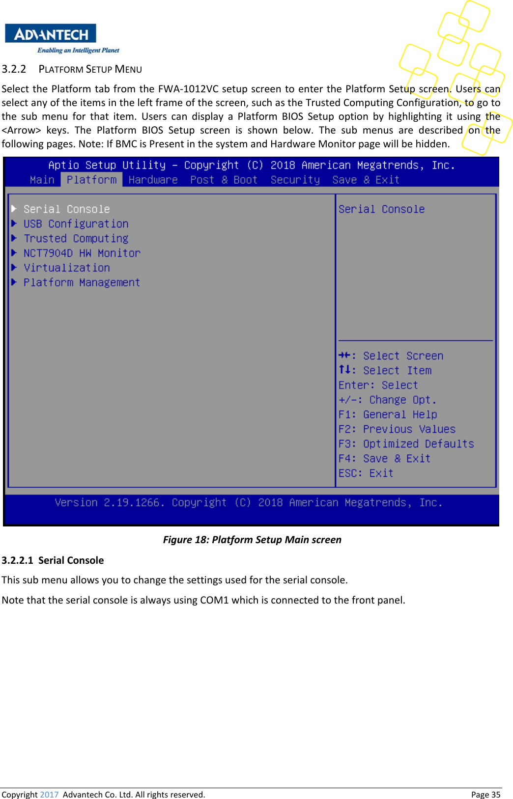 Copyright2017AdvantechCo.Ltd.Allrightsreserved.                                  Page353.2.2 PLATFORMSETUPMENUSelectthePlatformtabfromtheFWA‐1012VCsetupscreentoenterthePlatformSetupscreen.Userscanselectanyoftheitemsintheleftframeofthescreen,suchastheTrustedComputingConfiguration,togotothe sub menu for that item. Users can display a Platform BIOS Setup option by highlighting it using the&lt;Arrow&gt;keys.ThePlatformBIOSSetupscreenisshownbelow.The sub menus are described on thefollowingpages.Note:IfBMCisPresentinthesystemandHardwareMonitorpagewillbehidden.Figure18:PlatformSetupMainscreen3.2.2.1 SerialConsoleThissubmenuallowsyoutochangethesettingsusedfortheserialconsole.NotethattheserialconsoleisalwaysusingCOM1whichisconnectedtothefrontpanel.