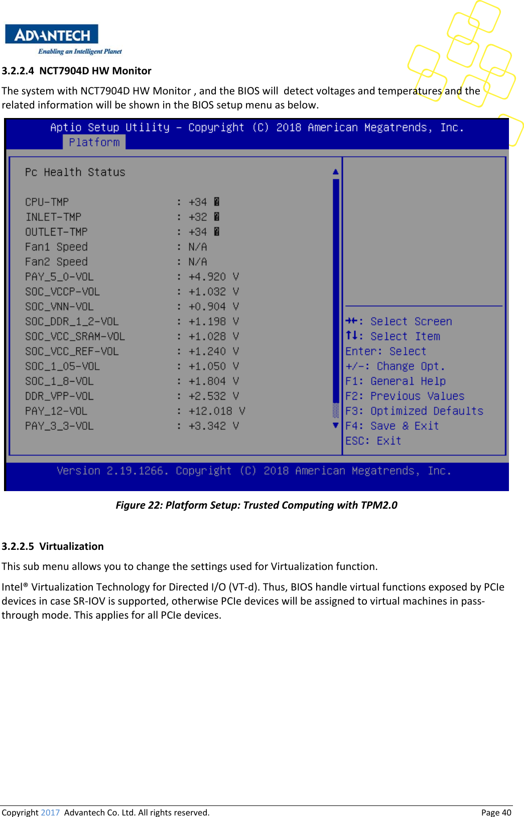 Copyright2017AdvantechCo.Ltd.Allrightsreserved.                                  Page403.2.2.4 NCT7904DHWMonitorThesystemwithNCT7904DHWMonitor,andtheBIOSwilldetectvoltagesandtemperaturesandtherelatedinformationwillbeshownintheBIOSsetupmenuasbelow.Figure22:PlatformSetup:TrustedComputingwithTPM2.03.2.2.5 VirtualizationThissubmenuallowsyoutochangethesettingsusedforVirtualizationfunction.Intel®VirtualizationTechnologyforDirectedI/O(VT‐d).Thus,BIOShandlevirtualfunctionsexposedbyPCIedevicesincaseSR‐IOVissupported,otherwisePCIedeviceswillbeassignedtovirtualmachinesinpass‐throughmode.ThisappliesforallPCIedevices.