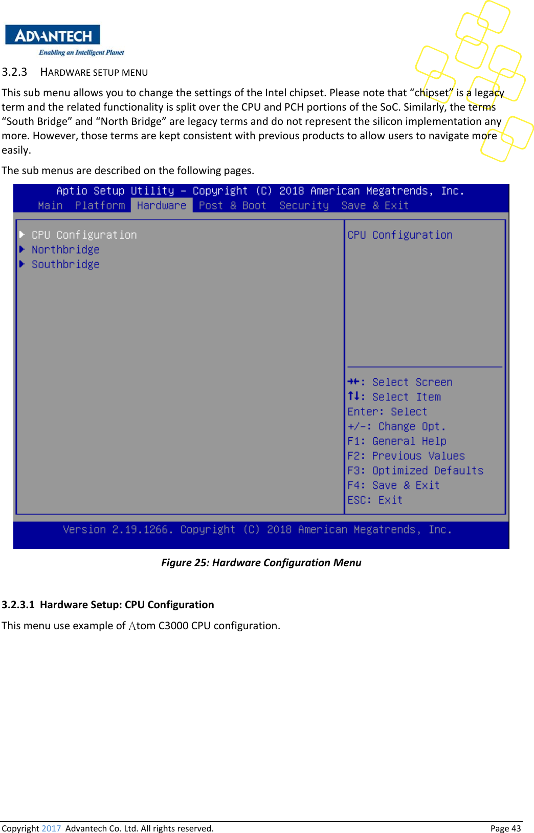 Copyright2017AdvantechCo.Ltd.Allrightsreserved.                                  Page433.2.3 HARDWARESETUPMENUThissubmenuallowsyoutochangethesettingsoftheIntelchipset.Pleasenotethat“chipset”isalegacytermandtherelatedfunctionalityissplitovertheCPUandPCHportionsoftheSoC.Similarly,theterms“SouthBridge”and“NorthBridge”arelegacytermsanddonotrepresentthesiliconimplementationanymore.However,thosetermsarekeptconsistentwithpreviousproductstoallowuserstonavigatemoreeasily.Thesubmenusaredescribedonthefollowingpages.Figure25:HardwareConfigurationMenu3.2.3.1 HardwareSetup:CPUConfigurationThismenuuseexampleofAtomC3000CPUconfiguration.