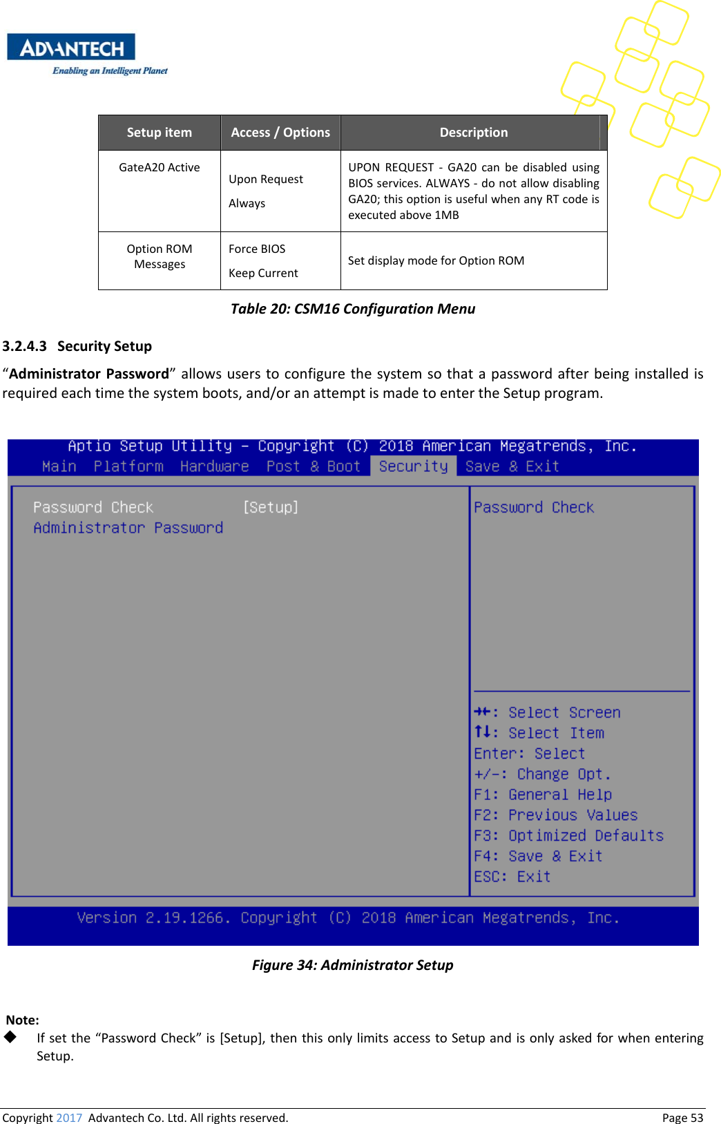 Copyright2017AdvantechCo.Ltd.Allrightsreserved.                                  Page53Setupitem Access/Options DescriptionGateA20Active UponRequestAlwaysUPONREQUEST‐GA20canbedisabledusingBIOSservices.ALWAYS‐donotallowdisablingGA20;thisoptionisusefulwhenanyRTcodeisexecutedabove1MBOptionROMMessagesForceBIOSKeepCurrentSetdisplaymodeforOptionROMTable20:CSM16ConfigurationMenu3.2.4.3 SecuritySetup“AdministratorPassword”allowsuserstoconfigurethesystemsothatapasswordafter beinginstalledisrequiredeachtimethesystemboots,and/oranattemptismadetoentertheSetupprogram.Figure34:AdministratorSetupNote: Ifsetthe“PasswordCheck”is[Setup],thenthisonlylimitsaccesstoSetupandisonlyaskedforwhenenteringSetup.