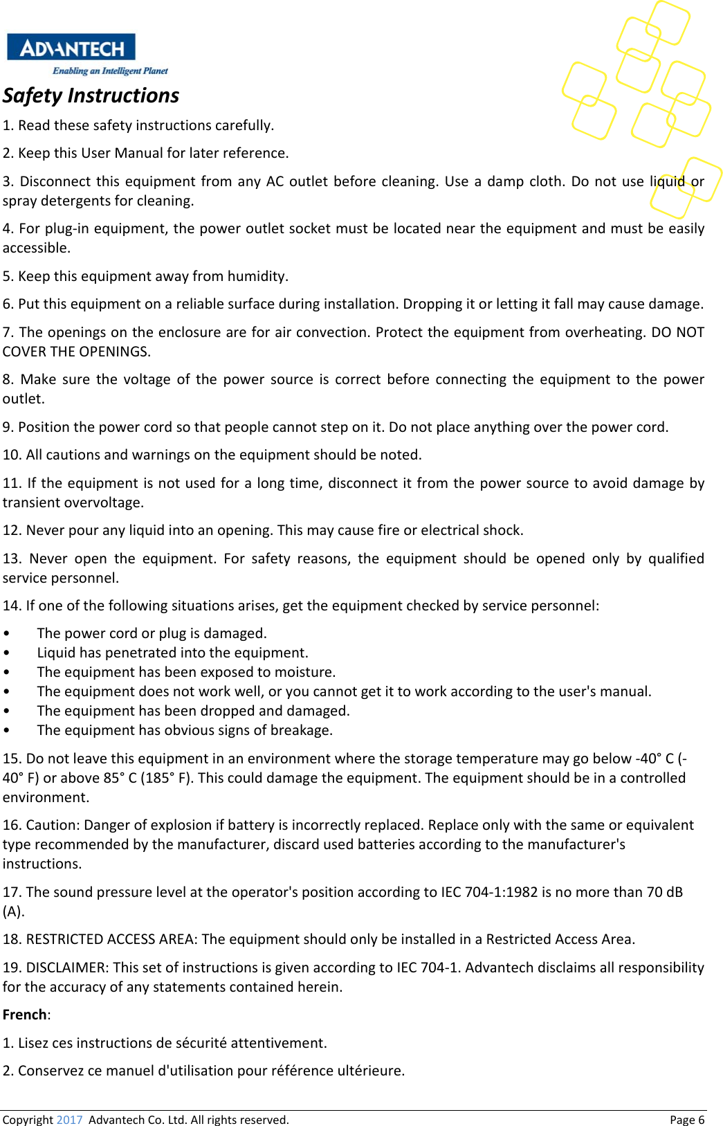 Copyright2017AdvantechCo.Ltd.Allrightsreserved.                                  Page6SafetyInstructions1.Readthesesafetyinstructionscarefully.2.KeepthisUserManualforlaterreference.3. Disconnect this equipment from any AC outlet before cleaning.Useadampcloth.Donotuseliquidorspraydetergentsforcleaning.4.Forplug‐inequipment,thepoweroutletsocketmustbelocatedneartheequipmentandmustbeeasilyaccessible.5.Keepthisequipmentawayfromhumidity.6.Putthisequipmentonareliablesurfaceduringinstallation.Droppingitorlettingitfallmaycausedamage.7.Theopeningsontheenclosureareforairconvection.Protecttheequipmentfromoverheating.DONOTCOVERTHEOPENINGS.8.Makesurethevoltageofthepowersourceiscorrectbeforeconnecting the equipment to the poweroutlet.9.Positionthepowercordsothatpeoplecannotsteponit.Donotplaceanythingoverthepowercord.10.Allcautionsandwarningsontheequipmentshouldbenoted.11.Iftheequipmentisnotusedforalongtime,disconnectitfromthepowersourcetoavoiddamagebytransientovervoltage.12.Neverpouranyliquidintoanopening.Thismaycausefireorelectricalshock.13. Never open the equipment. For safety reasons, the equipment should be opened only by qualifiedservicepersonnel.14.Ifoneofthefollowingsituationsarises,gettheequipmentcheckedbyservicepersonnel:• Thepowercordorplugisdamaged.• Liquidhaspenetratedintotheequipment.• Theequipmenthasbeenexposedtomoisture.• Theequipmentdoesnotworkwell,oryoucannotgetittoworkaccordingtotheuser&apos;smanual.• Theequipmenthasbeendroppedanddamaged.• Theequipmenthasobvioussignsofbreakage.15.Donotleavethisequipmentinanenvironmentwherethestoragetemperaturemaygobelow‐40°C(‐40°F)orabove85°C(185°F).Thiscoulddamagetheequipment.Theequipmentshouldbeinacontrolledenvironment.16.Caution:Dangerofexplosionifbatteryisincorrectlyreplaced.Replaceonlywiththesameorequivalenttyperecommendedbythemanufacturer,discardusedbatteriesaccordingtothemanufacturer&apos;sinstructions.17.Thesoundpressurelevelattheoperator&apos;spositionaccordingtoIEC704‐1:1982isnomorethan70dB(A).18.RESTRICTEDACCESSAREA:TheequipmentshouldonlybeinstalledinaRestrictedAccessArea.19.DISCLAIMER:ThissetofinstructionsisgivenaccordingtoIEC704‐1.Advantechdisclaimsallresponsibilityfortheaccuracyofanystatementscontainedherein.French:1.Lisezcesinstructionsdesécuritéattentivement.2.Conservezcemanueld&apos;utilisationpourréférenceultérieure.