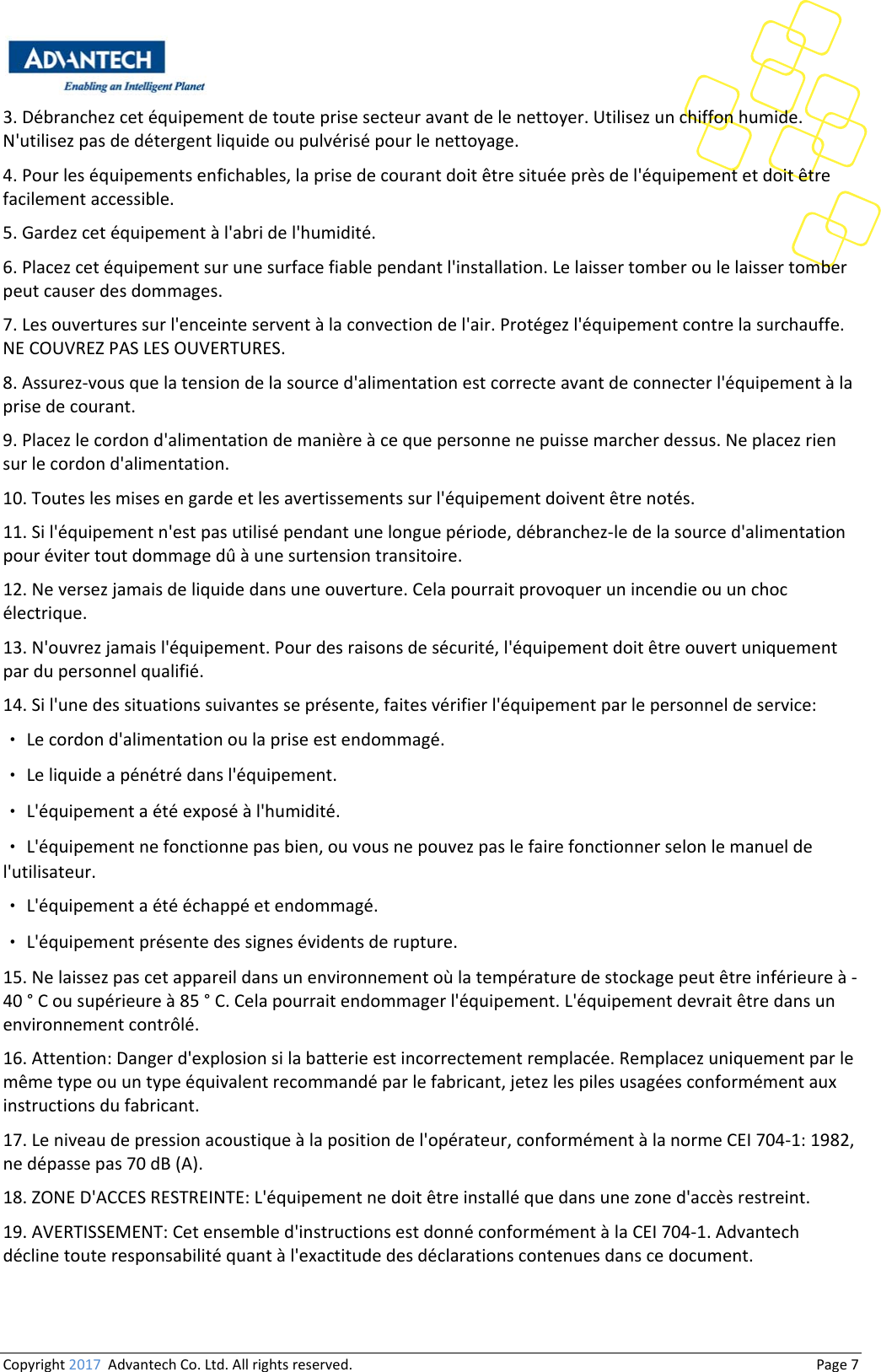 Copyright2017AdvantechCo.Ltd.Allrightsreserved.                                  Page73.Débranchezcetéquipementdetouteprisesecteuravantdelenettoyer.Utilisezunchiffonhumide.N&apos;utilisezpasdedétergentliquideoupulvérisépourlenettoyage.4.Pourleséquipementsenfichables,laprisedecourantdoitêtresituéeprèsdel&apos;équipementetdoitêtrefacilementaccessible.5.Gardezcetéquipementàl&apos;abridel&apos;humidité.6.Placezcetéquipementsurunesurfacefiablependantl&apos;installation.Lelaissertomberoulelaissertomberpeutcauserdesdommages.7.Lesouverturessurl&apos;enceinteserventàlaconvectiondel&apos;air.Protégezl&apos;équipementcontrelasurchauffe.NECOUVREZPASLESOUVERTURES.8.Assurez‐vousquelatensiondelasourced&apos;alimentationestcorrecteavantdeconnecterl&apos;équipementàlaprisedecourant.9.Placezlecordond&apos;alimentationdemanièreàcequepersonnenepuissemarcherdessus.Neplacezriensurlecordond&apos;alimentation.10.Touteslesmisesengardeetlesavertissementssurl&apos;équipementdoiventêtrenotés.11.Sil&apos;équipementn&apos;estpasutilisépendantunelonguepériode,débranchez‐ledelasourced&apos;alimentationpourévitertoutdommagedûàunesurtensiontransitoire.12.Neversezjamaisdeliquidedansuneouverture.Celapourraitprovoquerunincendieouunchocélectrique.13.N&apos;ouvrezjamaisl&apos;équipement.Pourdesraisonsdesécurité,l&apos;équipementdoitêtreouvertuniquementpardupersonnelqualifié.14.Sil&apos;unedessituationssuivantesseprésente,faitesvérifierl&apos;équipementparlepersonneldeservice:•Lecordond&apos;alimentationoulapriseestendommagé.•Leliquideapénétrédansl&apos;équipement.•L&apos;équipementaétéexposéàl&apos;humidité.•L&apos;équipementnefonctionnepasbien,ouvousnepouvezpaslefairefonctionnerselonlemanueldel&apos;utilisateur.•L&apos;équipementaétééchappéetendommagé.•L&apos;équipementprésentedessignesévidentsderupture.15.Nelaissezpascetappareildansunenvironnementoùlatempératuredestockagepeutêtreinférieureà‐40°Cousupérieureà85°C.Celapourraitendommagerl&apos;équipement.L&apos;équipementdevraitêtredansunenvironnementcontrôlé.16.Attention:Dangerd&apos;explosionsilabatterieestincorrectementremplacée.Remplacezuniquementparlemêmetypeouuntypeéquivalentrecommandéparlefabricant,jetezlespilesusagéesconformémentauxinstructionsdufabricant.17.Leniveaudepressionacoustiqueàlapositiondel&apos;opérateur,conformémentàlanormeCEI704‐1:1982,nedépassepas70dB(A).18.ZONED&apos;ACCESRESTREINTE:L&apos;équipementnedoitêtreinstalléquedansunezoned&apos;accèsrestreint.19.AVERTISSEMENT:Cetensembled&apos;instructionsestdonnéconformémentàlaCEI704‐1.Advantechdéclinetouteresponsabilitéquantàl&apos;exactitudedesdéclarationscontenuesdanscedocument.