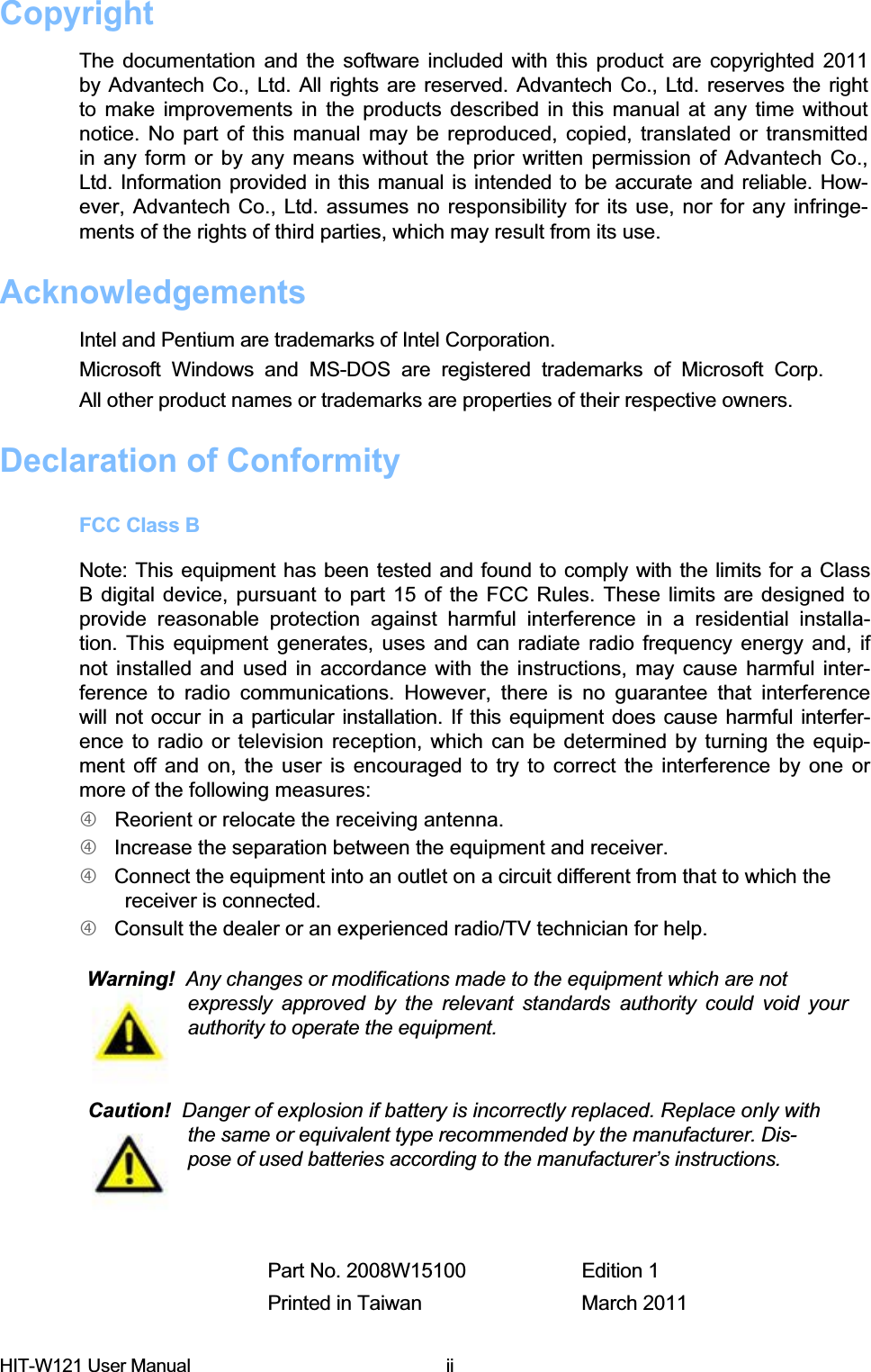 Copyright  The documentation and the software included with this product are copyrighted 2011  by Advantech Co., Ltd. All rights are reserved. Advantech Co., Ltd. reserves the right  to make improvements in the products described in this manual at any time without  notice. No part of this manual may be reproduced, copied, translated or transmitted  in any form or by any means without the prior written permission of Advantech Co.,  Ltd. Information provided in this manual is intended to be accurate and reliable. How- ever, Advantech Co., Ltd. assumes no responsibility for its use, nor for any infringe- ments of the rights of third parties, which may result from its use.  AcknowledgementsIntel and Pentium are trademarks of Intel Corporation.  Microsoft Windows and MS-DOS are registered trademarks of Microsoft Corp.  All other product names or trademarks are properties of their respective owners.  Declaration of Conformity  FCC Class B  Note: This equipment has been tested and found to comply with the limits for a Class  B digital device, pursuant to part 15 of the FCC Rules. These limits are designed to  provide reasonable protection against harmful interference in a residential installa- tion. This equipment generates, uses and can radiate radio frequency energy and, if  not installed and used in accordance with the instructions, may cause harmful inter- ference to radio communications. However, there is no guarantee that interference  will not occur in a particular installation. If this equipment does cause harmful interfer- ence to radio or television reception, which can be determined by turning the equip- ment off and on, the user is encouraged to try to correct the interference by one or  more of the following measures:f   Reorient or relocate the receiving antenna.  f   Increase the separation between the equipment and receiver.  f   Connect the equipment into an outlet on a circuit different from that to which the    receiver is connected.  f   Consult the dealer or an experienced radio/TV technician for help.  Warning!  Any changes or modifications made to the equipment which are not  expressly approved by the relevant standards authority could void your authority to operate the equipment.  Caution!  Danger of explosion if battery is incorrectly replaced. Replace only with    the same or equivalent type recommended by the manufacturer. Dis-   pose of used batteries according to the manufacturer’s instructions.  Part No. 2008W15100  Edition 1 Printed in Taiwan  March 2011 HIT-W121 User Manual  ii 