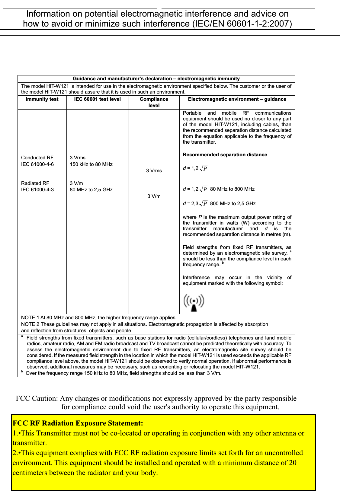 Information on potential electromagnetic interference and advice on how to avoid or minimize such interference (IEC/EN 60601-1-2:2007) Guidance and manufacturer’s declaration – electromagnetic immunity The model HIT-W121 is intended for use in the electromagnetic environment specified below. The customer or the user of the model HIT-W121 should assure that it is used in such an environment. Immunity test  IEC 60601 test level Compliance levelElectromagnetic environment –guidanceConducted RF IEC 61000-4-6 Radiated RF IEC 61000-4-3 3 Vrms 150 kHz to 80 MHz 3 V/m 80 MHz to 2,5 GHz 3 Vrms 3 V/m Portable and mobile RF communications equipment should be used no closer to any part of the model HIT-W121, including cables, than the recommended separation distance calculated from the equation applicable to the frequency of the transmitter. Recommended separation distance                                                                                d = 1,2 P                                                                                 d = 1,2 P 80 MHz to 800 MHz                                                                                 d = 2,3 P 800 MHz to 2,5 GHz where Pis the maximum output power rating of the transmitter in watts (W) according to the transmitter manufacturer and dis the recommended separation distance in metres (m). Field strengths from fixed RF transmitters, as determined by an electromagnetic site survey, ashould be less than the compliance level in each frequency range. bInterference may occur in the vicinity of equipment marked with the following symbol: NOTE 1 At 80 MHz and 800 MHz, the higher frequency range applies. NOTE 2 These guidelines may not apply in all situations. Electromagnetic propagation is affected by absorption and reflection from structures, objects and people. a  Field strengths from fixed transmitters, such as base stations for radio (cellular/cordless) telephones and land mobile radios, amateur radio, AM and FM radio broadcast and TV broadcast cannot be predicted theoretically with accuracy. To assess the electromagnetic environment due to fixed RF transmitters, an electromagnetic site survey should be considered. If the measured field strength in the location in which the model HIT-W121 is used exceeds the applicable RF compliance level above, the model HIT-W121 should be observed to verify normal operation. If abnormal performance is observed, additional measures may be necessary, such as reorienting or relocating the model HIT-W121. b  Over the frequency range 150 kHz to 80 MHz, field strengths should be less than 3 V/m. FCC Caution: Any changes or modifications not expressly approved by the party responsiblefor compliance could void the user&apos;s authority to operate this equipment.FCC RF Radiation Exposure Statement: 1.•This Transmitter must not be co-located or operating in conjunction with any other antenna or transmitter.2.•This equipment complies with FCC RF radiation exposure limits set forth for an uncontrolled environment. This equipment should be installed and operated with a minimum distance of 20 centimeters between the radiator and your body.