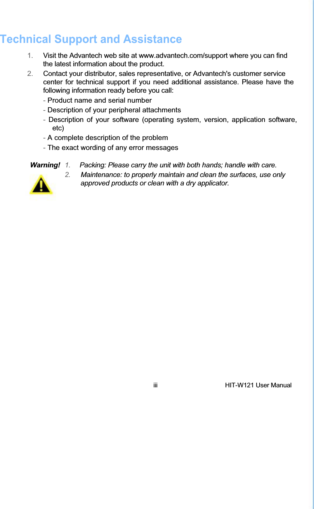 Technical Support and Assistance1.  Visit the Advantech web site at www.advantech.com/support where you can find the latest information about the product. 2.   Contact your distributor, sales representative, or Advantech&apos;s customer service  center for technical support if you need additional assistance. Please have the following information ready before you call:  - Product name and serial number  - Description of your peripheral attachments  - Description of your software (operating system, version, application software,   etc)  - A complete description of the problem  - The exact wording of any error messages  Warning!  1.  Packing: Please carry the unit with both hands; handle with care. 2.  Maintenance: to properly maintain and clean the surfaces, use only approved products or clean with a dry applicator. iii  HIT-W121 User Manual