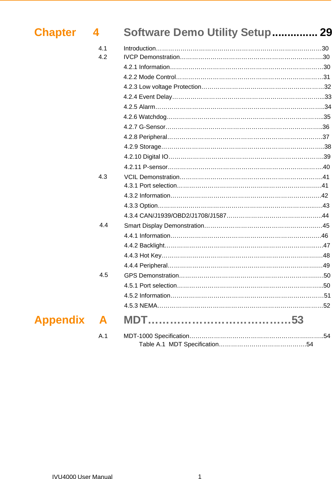 IVU4000 User Manual  1Chapter 4 Software Demo Utility Setup ............... 29 4.1 Introduction………………………………………………………………………30 4.2 IVCP Demonstration…………………………………………………………….30  4.2.1 Information…………………………………………………………………30      4.2.2 Mode Control………………………………………………………………31   4.2.3 Low voltage Protection……………………………………………………32      4.2.4 Event Delay………………………………………………………………...33  4.2.5 Alarm………………………………………………………………………..34      4.2.6 Watchdog…………………………………………………………………..35  4.2.7 G-Sensor…………………………………………………………………..36  4.2.8 Peripheral………………………………………………………………….37  4.2.9 Storage……………………………………………………………………..38  4.2.10 Digital IO………………………………………………………………….39  4.2.11 P-sensor………………………………………………………………….40 4.3  VCIL Demonstration…………………………………………………………….41  4.3.1 Port selection………………………………………………………….….41  4.3.2 Information…………………………………………………………….….42  4.3.3 Option…………………………………………………………………..….43  4.3.4 CAN/J1939/OBD2/J1708/J1587………………………………………..44 4.4 Smart Display Demonstration……………………………………………….…45  4.4.1 Information…………………………………………………………….….46  4.4.2 Backlight………………………………………………………………..….47  4.4.3 Hot Key………………………………………………………………….…48  4.4.4 Peripheral……………………………………………………………….…49 4.5 GPS Demonstration………………………………………………………….….50  4.5.1 Port selection……………………………………………………………...50  4.5.2 Information…………………………………………………………………51  4.5.3 NEMA………………………………………………………………………52 Appendix A MDT…………………………………53 A.1 MDT-1000 Specification………………………………………………….……..54            Table A.1  MDT Specification…………………………………….54          