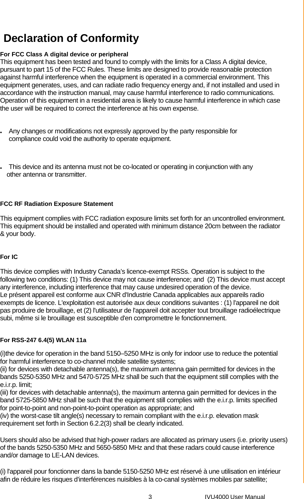 3 IVU4000 User Manual Declaration of Conformity For FCC Class A digital device or peripheral  This equipment has been tested and found to comply with the limits for a Class A digital device, pursuant to part 15 of the FCC Rules. These limits are designed to provide reasonable protection against harmful interference when the equipment is operated in a commercial environment. This equipment generates, uses, and can radiate radio frequency energy and, if not installed and used in accordance with the instruction manual, may cause harmful interference to radio communications. Operation of this equipment in a residential area is likely to cause harmful interference in which case the user will be required to correct the interference at his own expense.   Any changes or modifications not expressly approved by the party responsible for compliance could void the authority to operate equipment.   This device and its antenna must not be co-located or operating in conjunction with any  other antenna or transmitter. FCC RF Radiation Exposure Statement This equipment complies with FCC radiation exposure limits set forth for an uncontrolled environment. This equipment should be installed and operated with minimum distance 20cm between the radiator &amp; your body. For IC This device complies with Industry Canada’s licence-exempt RSSs. Operation is subject to the following two conditions: (1) This device may not cause interference; and  (2) This device must accept any interference, including interference that may cause undesired operation of the device. Le présent appareil est conforme aux CNR d&apos;Industrie Canada applicables aux appareils radio exempts de licence. L&apos;exploitation est autorisée aux deux conditions suivantes : (1) l&apos;appareil ne doit pas produire de brouillage, et (2) l&apos;utilisateur de l&apos;appareil doit accepter tout brouillage radioélectrique subi, même si le brouillage est susceptible d&apos;en compromettre le fonctionnement. For RSS-247 6.4(5) WLAN 11a  (i)the device for operation in the band 5150–5250 MHz is only for indoor use to reduce the potential for harmful interference to co-channel mobile satellite systems;  (ii) for devices with detachable antenna(s), the maximum antenna gain permitted for devices in the bands 5250-5350 MHz and 5470-5725 MHz shall be such that the equipment still complies with the e.i.r.p. limit;   (iii) for devices with detachable antenna(s), the maximum antenna gain permitted for devices in the band 5725-5850 MHz shall be such that the equipment still complies with the e.i.r.p. limits specified for point-to-point and non-point-to-point operation as appropriate; and    (iv) the worst-case tilt angle(s) necessary to remain compliant with the e.i.r.p. elevation mask requirement set forth in Section 6.2.2(3) shall be clearly indicated.   Users should also be advised that high-power radars are allocated as primary users (i.e. priority users) of the bands 5250-5350 MHz and 5650-5850 MHz and that these radars could cause interference and/or damage to LE-LAN devices.   (i) l&apos;appareil pour fonctionner dans la bande 5150-5250 MHz est réservé à une utilisation en intérieur afin de réduire les risques d&apos;interférences nuisibles à la co-canal systèmes mobiles par satellite; 