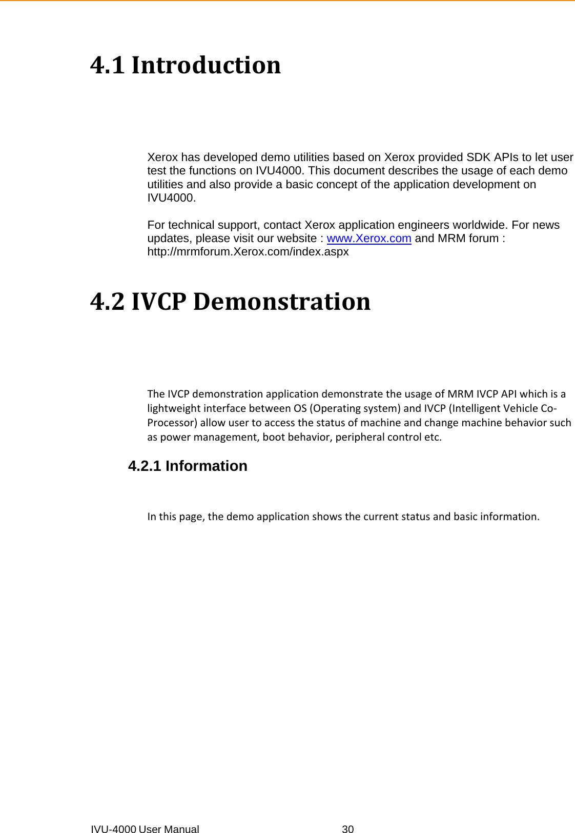 IVU-4000 User Manual  304.1IntroductionXerox has developed demo utilities based on Xerox provided SDK APIs to let user test the functions on IVU4000. This document describes the usage of each demo utilities and also provide a basic concept of the application development on IVU4000.  For technical support, contact Xerox application engineers worldwide. For news updates, please visit our website : www.Xerox.com and MRM forum :http://mrmforum.Xerox.com/index.aspx   4.2IVCPDemonstrationTheIVCPdemonstrationapplicationdemonstratetheusageofMRMIVCPAPIwhichisalightweightinterfacebetweenOS(Operatingsystem)andIVCP(IntelligentVehicleCo‐Processor)allowusertoaccessthestatusofmachineandchangemachinebehaviorsuchaspowermanagement,bootbehavior,peripheralcontroletc.  4.2.1 Information Inthispage,thedemoapplicationshowsthecurrentstatusandbasicinformation.