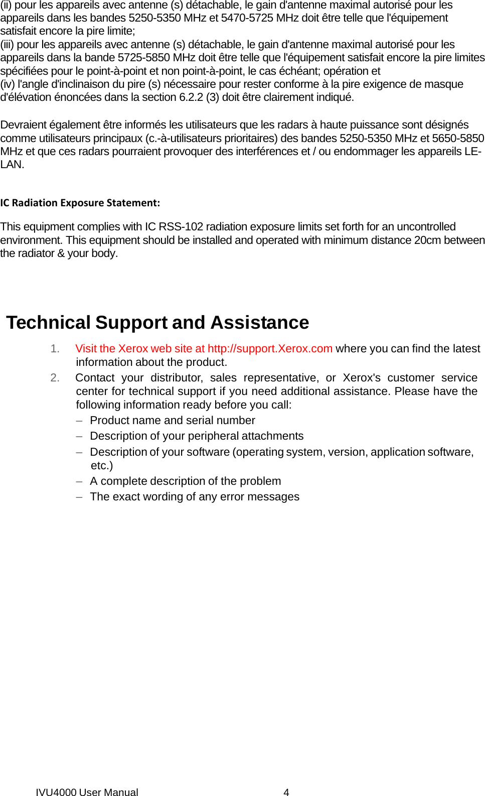 IVU4000 User Manual  4(ii) pour les appareils avec antenne (s) détachable, le gain d&apos;antenne maximal autorisé pour les appareils dans les bandes 5250-5350 MHz et 5470-5725 MHz doit être telle que l&apos;équipement satisfait encore la pire limite; (iii) pour les appareils avec antenne (s) détachable, le gain d&apos;antenne maximal autorisé pour les appareils dans la bande 5725-5850 MHz doit être telle que l&apos;équipement satisfait encore la pire limites spécifiées pour le point-à-point et non point-à-point, le cas échéant; opération et (iv) l&apos;angle d&apos;inclinaison du pire (s) nécessaire pour rester conforme à la pire exigence de masque d&apos;élévation énoncées dans la section 6.2.2 (3) doit être clairement indiqué.  Devraient également être informés les utilisateurs que les radars à haute puissance sont désignés comme utilisateurs principaux (c.-à-utilisateurs prioritaires) des bandes 5250-5350 MHz et 5650-5850 MHz et que ces radars pourraient provoquer des interférences et / ou endommager les appareils LE-LAN. ICRadiationExposureStatement:This equipment complies with IC RSS-102 radiation exposure limits set forth for an uncontrolled environment. This equipment should be installed and operated with minimum distance 20cm between the radiator &amp; your body. Technical Support and Assistance 1.  Visit the Xerox web site at http://support.Xerox.com where you can find the latest information about the product. 2.  Contact your distributor, sales representative, or Xerox&apos;s customer service center for technical support if you need additional assistance. Please have the following information ready before you call: –  Product name and serial number –  Description of your peripheral attachments –  Description of your software (operating system, version, application software, etc.) –  A complete description of the problem –  The exact wording of any error messages  