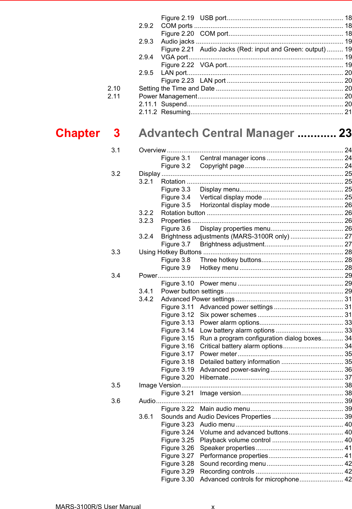 MARS-3100R/S User Manual xFigure 2.19 USB port................................................................ 182.9.2 COM ports .................................................................................. 18Figure 2.20 COM port............................................................... 182.9.3 Audio jacks ................................................................................. 19Figure 2.21 Audio Jacks (Red: input and Green: output) ......... 192.9.4 VGA port..................................................................................... 19Figure 2.22 VGA port................................................................ 192.9.5 LAN port...................................................................................... 20Figure 2.23 LAN port ................................................................ 202.10 Setting the Time and Date ...................................................................... 202.11 Power Management................................................................................ 202.11.1 Suspend...................................................................................... 202.11.2 Resuming.................................................................................... 21Chapter 3 Advantech Central Manager ............ 233.1 Overview ................................................................................................. 24Figure 3.1 Central manager icons .......................................... 24Figure 3.2 Copyright page...................................................... 243.2 Display .................................................................................................... 253.2.1 Rotation ...................................................................................... 25Figure 3.3 Display menu......................................................... 25Figure 3.4 Vertical display mode ............................................ 25Figure 3.5 Horizontal display mode........................................ 263.2.2 Rotation button ........................................................................... 263.2.3 Properties ................................................................................... 26Figure 3.6 Display properties menu........................................ 263.2.4 Brightness adjustments (MARS-3100R only) ............................. 27Figure 3.7 Brightness adjustment........................................... 273.3 Using Hotkey Buttons ............................................................................. 28Figure 3.8 Three hotkey buttons............................................. 28Figure 3.9 Hotkey menu ......................................................... 283.4 Power...................................................................................................... 29Figure 3.10 Power menu .......................................................... 293.4.1 Power button settings ................................................................. 293.4.2 Advanced Power settings ........................................................... 31Figure 3.11 Advanced power settings ...................................... 31Figure 3.12 Six power schemes ............................................... 31Figure 3.13 Power alarm options.............................................. 33Figure 3.14 Low battery alarm options ..................................... 33Figure 3.15 Run a program configuration dialog boxes............ 34Figure 3.16 Critical battery alarm options................................. 34Figure 3.17 Power meter.......................................................... 35Figure 3.18 Detailed battery information .................................. 35Figure 3.19 Advanced power-saving........................................ 36Figure 3.20 Hibernate............................................................... 373.5 Image Version......................................................................................... 38Figure 3.21 Image version........................................................ 383.6 Audio....................................................................................................... 39Figure 3.22 Main audio menu................................................... 393.6.1 Sounds and Audio Devices Properties ....................................... 39Figure 3.23 Audio menu ........................................................... 40Figure 3.24 Volume and advanced buttons.............................. 40Figure 3.25 Playback volume control ....................................... 40Figure 3.26 Speaker properties................................................ 41Figure 3.27 Performance properties......................................... 41Figure 3.28 Sound recording menu.......................................... 42Figure 3.29 Recording controls ................................................ 42Figure 3.30 Advanced controls for microphone........................ 42