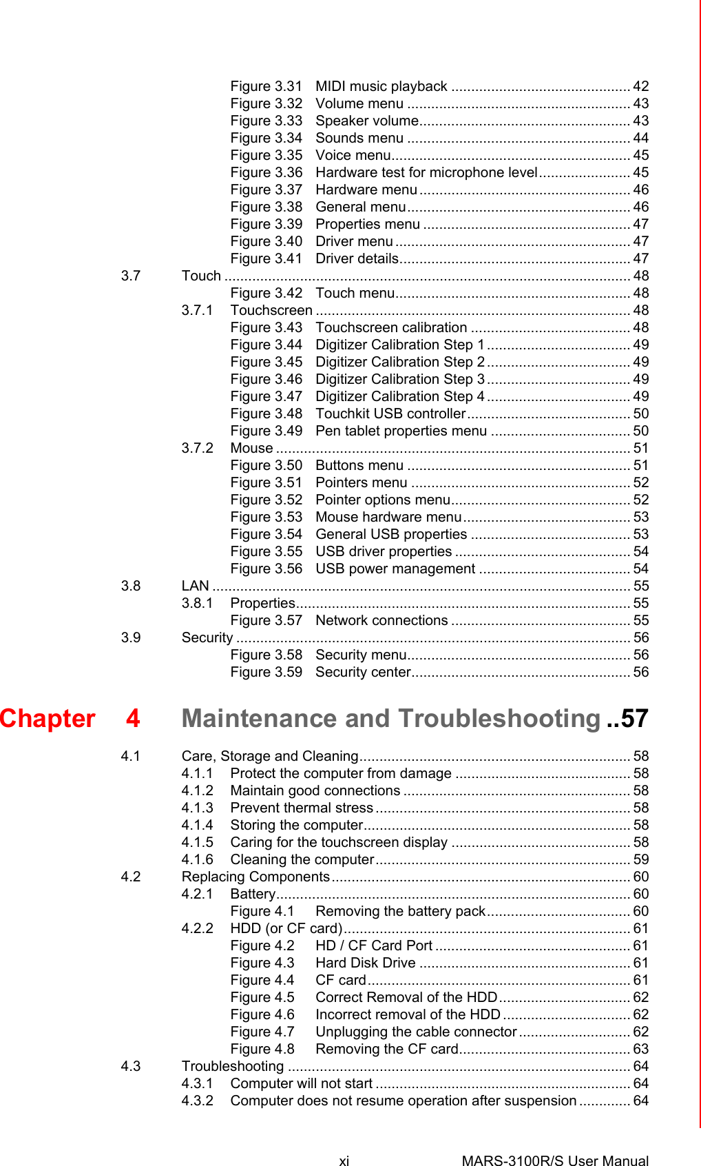 xi MARS-3100R/S User Manual Figure 3.31 MIDI music playback ............................................. 42Figure 3.32 Volume menu ........................................................ 43Figure 3.33 Speaker volume..................................................... 43Figure 3.34 Sounds menu ........................................................ 44Figure 3.35 Voice menu............................................................ 45Figure 3.36 Hardware test for microphone level....................... 45Figure 3.37 Hardware menu..................................................... 46Figure 3.38 General menu........................................................ 46Figure 3.39 Properties menu .................................................... 47Figure 3.40 Driver menu........................................................... 47Figure 3.41 Driver details.......................................................... 473.7 Touch ...................................................................................................... 48Figure 3.42 Touch menu........................................................... 483.7.1 Touchscreen ............................................................................... 48Figure 3.43 Touchscreen calibration ........................................ 48Figure 3.44 Digitizer Calibration Step 1 .................................... 49Figure 3.45 Digitizer Calibration Step 2 .................................... 49Figure 3.46 Digitizer Calibration Step 3 .................................... 49Figure 3.47 Digitizer Calibration Step 4 .................................... 49Figure 3.48 Touchkit USB controller......................................... 50Figure 3.49 Pen tablet properties menu ................................... 503.7.2 Mouse ......................................................................................... 51Figure 3.50 Buttons menu ........................................................ 51Figure 3.51 Pointers menu ....................................................... 52Figure 3.52 Pointer options menu............................................. 52Figure 3.53 Mouse hardware menu.......................................... 53Figure 3.54 General USB properties ........................................ 53Figure 3.55 USB driver properties ............................................ 54Figure 3.56 USB power management ...................................... 543.8 LAN ......................................................................................................... 553.8.1 Properties.................................................................................... 55Figure 3.57 Network connections ............................................. 553.9 Security ................................................................................................... 56Figure 3.58 Security menu........................................................ 56Figure 3.59 Security center....................................................... 56Chapter 4 Maintenance and Troubleshooting ..574.1 Care, Storage and Cleaning.................................................................... 584.1.1 Protect the computer from damage ............................................ 584.1.2 Maintain good connections ......................................................... 584.1.3 Prevent thermal stress ................................................................ 584.1.4 Storing the computer................................................................... 584.1.5 Caring for the touchscreen display ............................................. 584.1.6 Cleaning the computer................................................................ 594.2 Replacing Components........................................................................... 604.2.1 Battery......................................................................................... 60Figure 4.1 Removing the battery pack.................................... 604.2.2 HDD (or CF card)........................................................................ 61Figure 4.2 HD / CF Card Port ................................................. 61Figure 4.3 Hard Disk Drive ..................................................... 61Figure 4.4 CF card.................................................................. 61Figure 4.5 Correct Removal of the HDD................................. 62Figure 4.6 Incorrect removal of the HDD ................................ 62Figure 4.7 Unplugging the cable connector............................ 62Figure 4.8 Removing the CF card........................................... 634.3 Troubleshooting ...................................................................................... 644.3.1 Computer will not start ................................................................ 644.3.2 Computer does not resume operation after suspension ............. 64