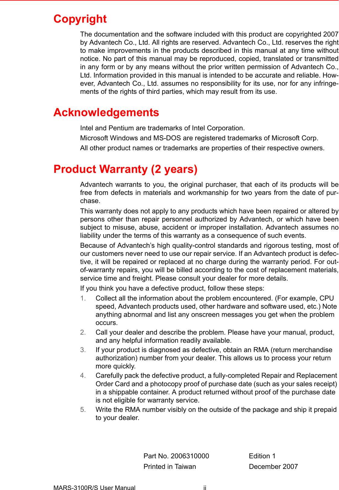 MARS-3100R/S User Manual iiCopyrightThe documentation and the software included with this product are copyrighted 2007by Advantech Co., Ltd. All rights are reserved. Advantech Co., Ltd. reserves the rightto make improvements in the products described in this manual at any time withoutnotice. No part of this manual may be reproduced, copied, translated or transmittedin any form or by any means without the prior written permission of Advantech Co.,Ltd. Information provided in this manual is intended to be accurate and reliable. How-ever, Advantech Co., Ltd. assumes no responsibility for its use, nor for any infringe-ments of the rights of third parties, which may result from its use.AcknowledgementsIntel and Pentium are trademarks of Intel Corporation.Microsoft Windows and MS-DOS are registered trademarks of Microsoft Corp.All other product names or trademarks are properties of their respective owners.Product Warranty (2 years)Advantech warrants to you, the original purchaser, that each of its products will befree from defects in materials and workmanship for two years from the date of pur-chase. This warranty does not apply to any products which have been repaired or altered bypersons other than repair personnel authorized by Advantech, or which have beensubject to misuse, abuse, accident or improper installation. Advantech assumes noliability under the terms of this warranty as a consequence of such events.Because of Advantech’s high quality-control standards and rigorous testing, most ofour customers never need to use our repair service. If an Advantech product is defec-tive, it will be repaired or replaced at no charge during the warranty period. For out-of-warranty repairs, you will be billed according to the cost of replacement materials,service time and freight. Please consult your dealer for more details.If you think you have a defective product, follow these steps:1. Collect all the information about the problem encountered. (For example, CPU speed, Advantech products used, other hardware and software used, etc.) Note anything abnormal and list any onscreen messages you get when the problem occurs.2. Call your dealer and describe the problem. Please have your manual, product, and any helpful information readily available.3. If your product is diagnosed as defective, obtain an RMA (return merchandise authorization) number from your dealer. This allows us to process your return more quickly.4. Carefully pack the defective product, a fully-completed Repair and Replacement Order Card and a photocopy proof of purchase date (such as your sales receipt) in a shippable container. A product returned without proof of the purchase date is not eligible for warranty service.5. Write the RMA number visibly on the outside of the package and ship it prepaid to your dealer.Part No. 2006310000 Edition 1Printed in Taiwan December 2007