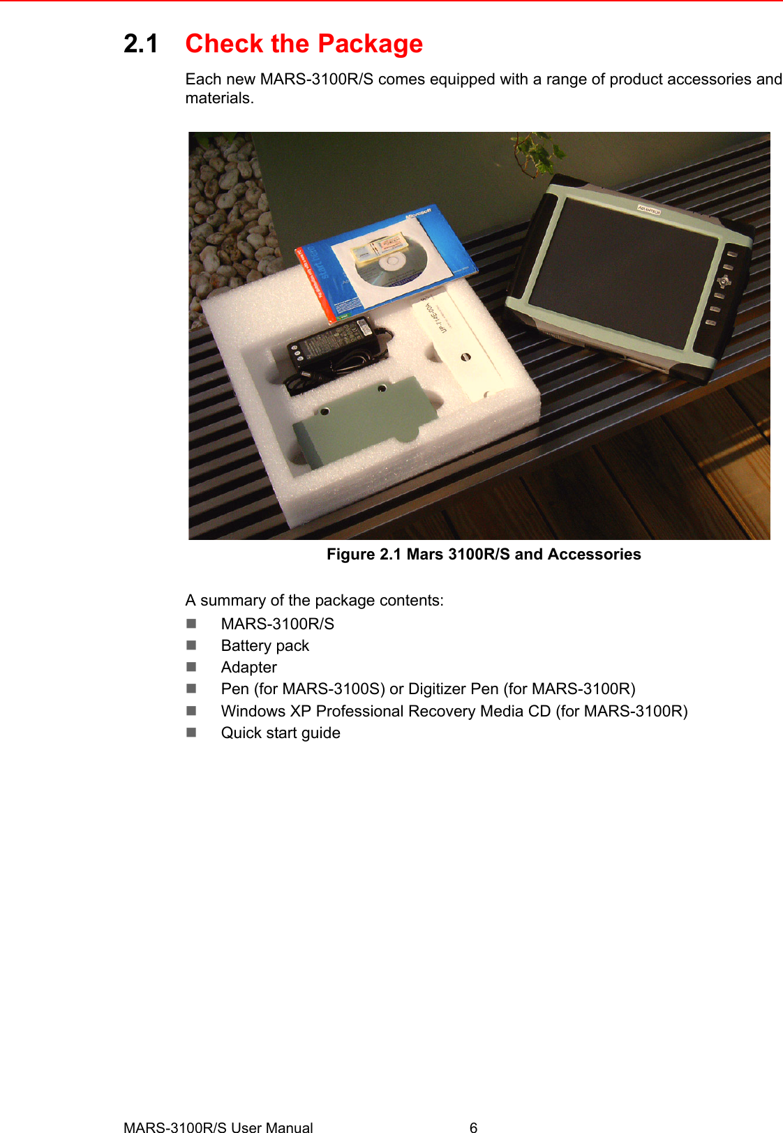 MARS-3100R/S User Manual 62.1 Check the PackageEach new MARS-3100R/S comes equipped with a range of product accessories andmaterials.Figure 2.1 Mars 3100R/S and Accessories A summary of the package contents:!MARS-3100R/S!Battery pack!Adapter!Pen (for MARS-3100S) or Digitizer Pen (for MARS-3100R)!Windows XP Professional Recovery Media CD (for MARS-3100R)!Quick start guide