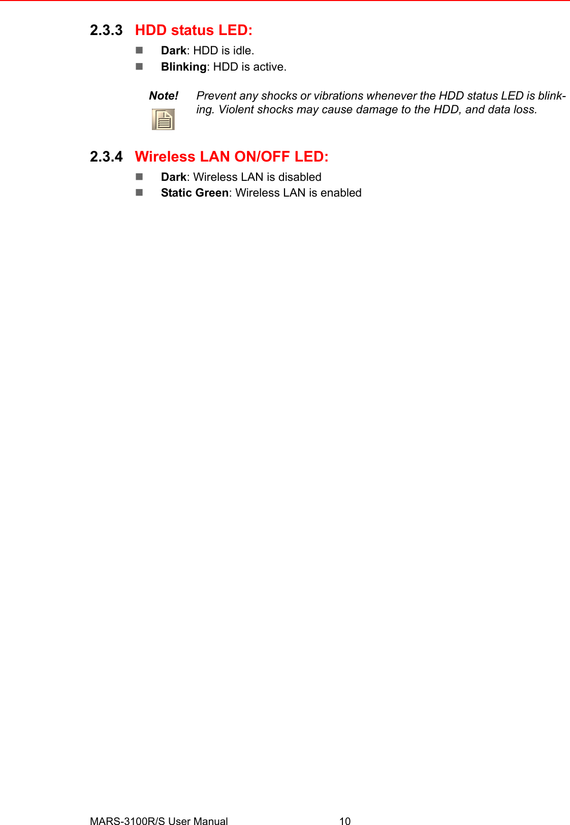 MARS-3100R/S User Manual 102.3.3 HDD status LED:!Dark: HDD is idle.!Blinking: HDD is active.2.3.4 Wireless LAN ON/OFF LED:!Dark: Wireless LAN is disabled!Static Green: Wireless LAN is enabledNote! Prevent any shocks or vibrations whenever the HDD status LED is blink-ing. Violent shocks may cause damage to the HDD, and data loss.