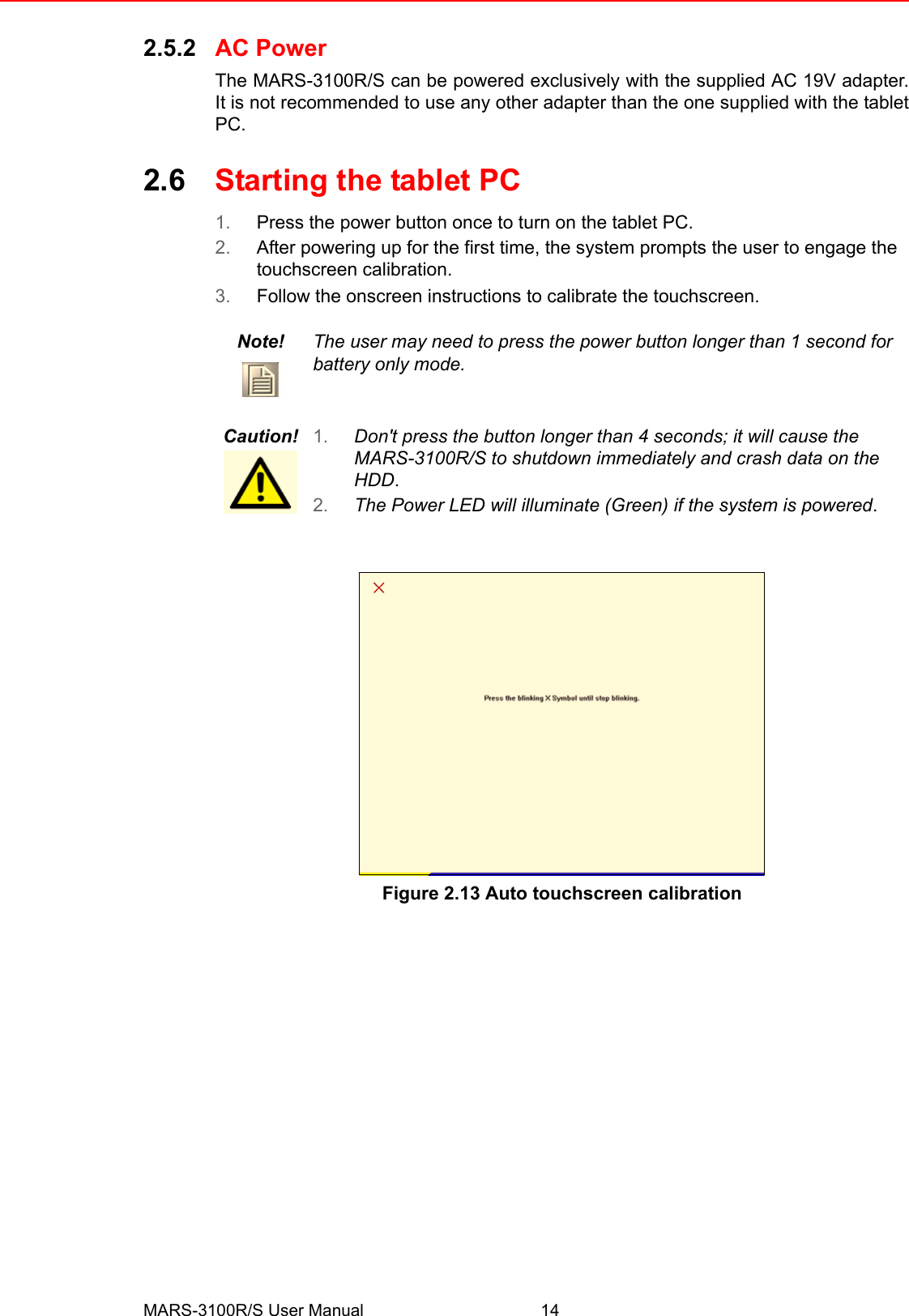 MARS-3100R/S User Manual 142.5.2 AC PowerThe MARS-3100R/S can be powered exclusively with the supplied AC 19V adapter.It is not recommended to use any other adapter than the one supplied with the tabletPC.2.6 Starting the tablet PC1. Press the power button once to turn on the tablet PC.2. After powering up for the first time, the system prompts the user to engage the touchscreen calibration.3. Follow the onscreen instructions to calibrate the touchscreen. Figure 2.13 Auto touchscreen calibrationNote! The user may need to press the power button longer than 1 second for battery only mode.Caution! 1. Don&apos;t press the button longer than 4 seconds; it will cause the MARS-3100R/S to shutdown immediately and crash data on the HDD.2. The Power LED will illuminate (Green) if the system is powered.