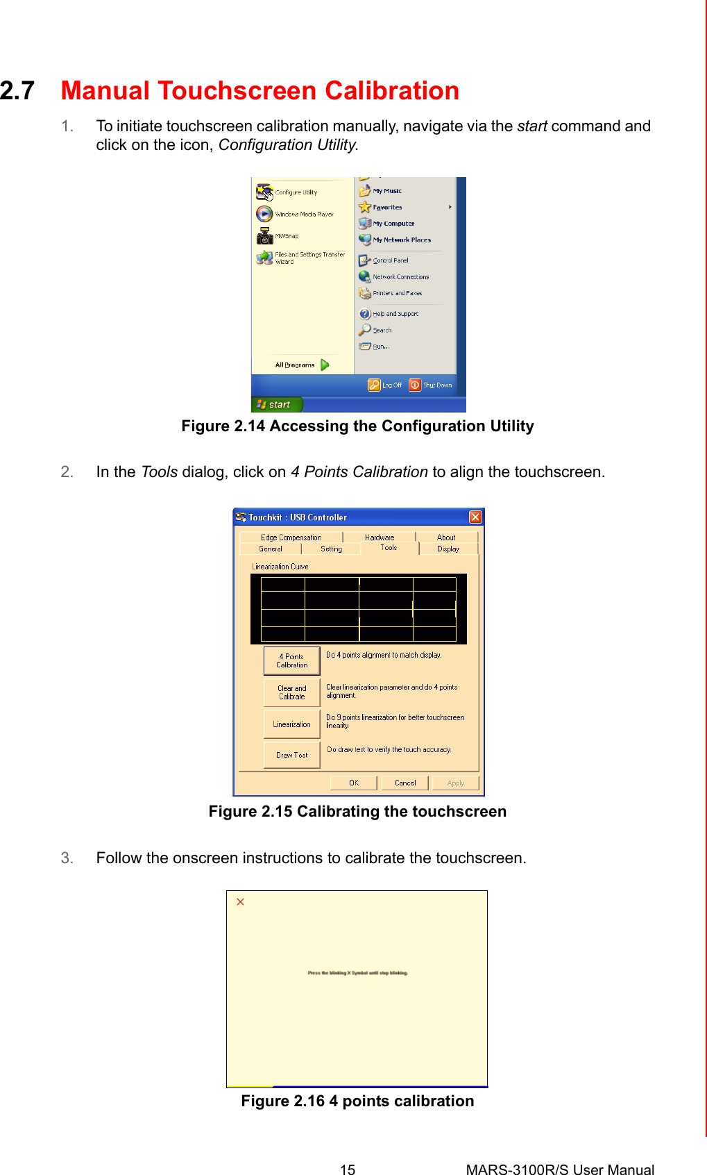 15 MARS-3100R/S User ManualChapter 2 Getting Started2.7 Manual Touchscreen Calibration1. To initiate touchscreen calibration manually, navigate via the start command and click on the icon, Configuration Utility.     Figure 2.14 Accessing the Configuration Utility2. In the Tools dialog, click on 4 Points Calibration to align the touchscreen.Figure 2.15 Calibrating the touchscreen3. Follow the onscreen instructions to calibrate the touchscreen. Figure 2.16 4 points calibration