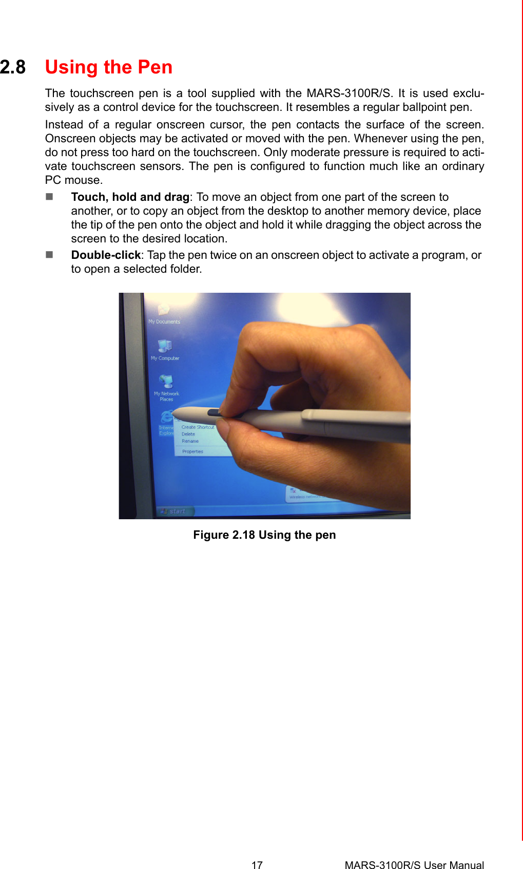 17 MARS-3100R/S User ManualChapter 2 Getting Started2.8 Using the PenThe touchscreen pen is a tool supplied with the MARS-3100R/S. It is used exclu-sively as a control device for the touchscreen. It resembles a regular ballpoint pen. Instead of a regular onscreen cursor, the pen contacts the surface of the screen.Onscreen objects may be activated or moved with the pen. Whenever using the pen,do not press too hard on the touchscreen. Only moderate pressure is required to acti-vate touchscreen sensors. The pen is configured to function much like an ordinaryPC mouse. !Touch, hold and drag: To move an object from one part of the screen to another, or to copy an object from the desktop to another memory device, place the tip of the pen onto the object and hold it while dragging the object across the screen to the desired location. !Double-click: Tap the pen twice on an onscreen object to activate a program, or to open a selected folder.    Figure 2.18 Using the pen