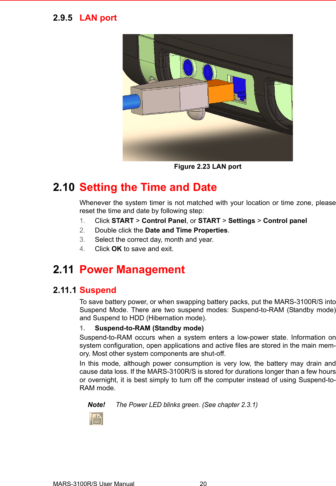 MARS-3100R/S User Manual 202.9.5 LAN portFigure 2.23 LAN port2.10 Setting the Time and DateWhenever the system timer is not matched with your location or time zone, pleasereset the time and date by following step:1. Click START &gt; Control Panel, or START &gt; Settings &gt; Control panel2. Double click the Date and Time Properties.3. Select the correct day, month and year.4. Click OK to save and exit.2.11 Power Management2.11.1 SuspendTo save battery power, or when swapping battery packs, put the MARS-3100R/S intoSuspend Mode. There are two suspend modes: Suspend-to-RAM (Standby mode)and Suspend to HDD (Hibernation mode). 1. Suspend-to-RAM (Standby mode)Suspend-to-RAM occurs when a system enters a low-power state. Information onsystem configuration, open applications and active files are stored in the main mem-ory. Most other system components are shut-off. In this mode, although power consumption is very low, the battery may drain andcause data loss. If the MARS-3100R/S is stored for durations longer than a few hoursor overnight, it is best simply to turn off the computer instead of using Suspend-to-RAM mode.Note!The Power LED blinks green. (See chapter 2.3.1)