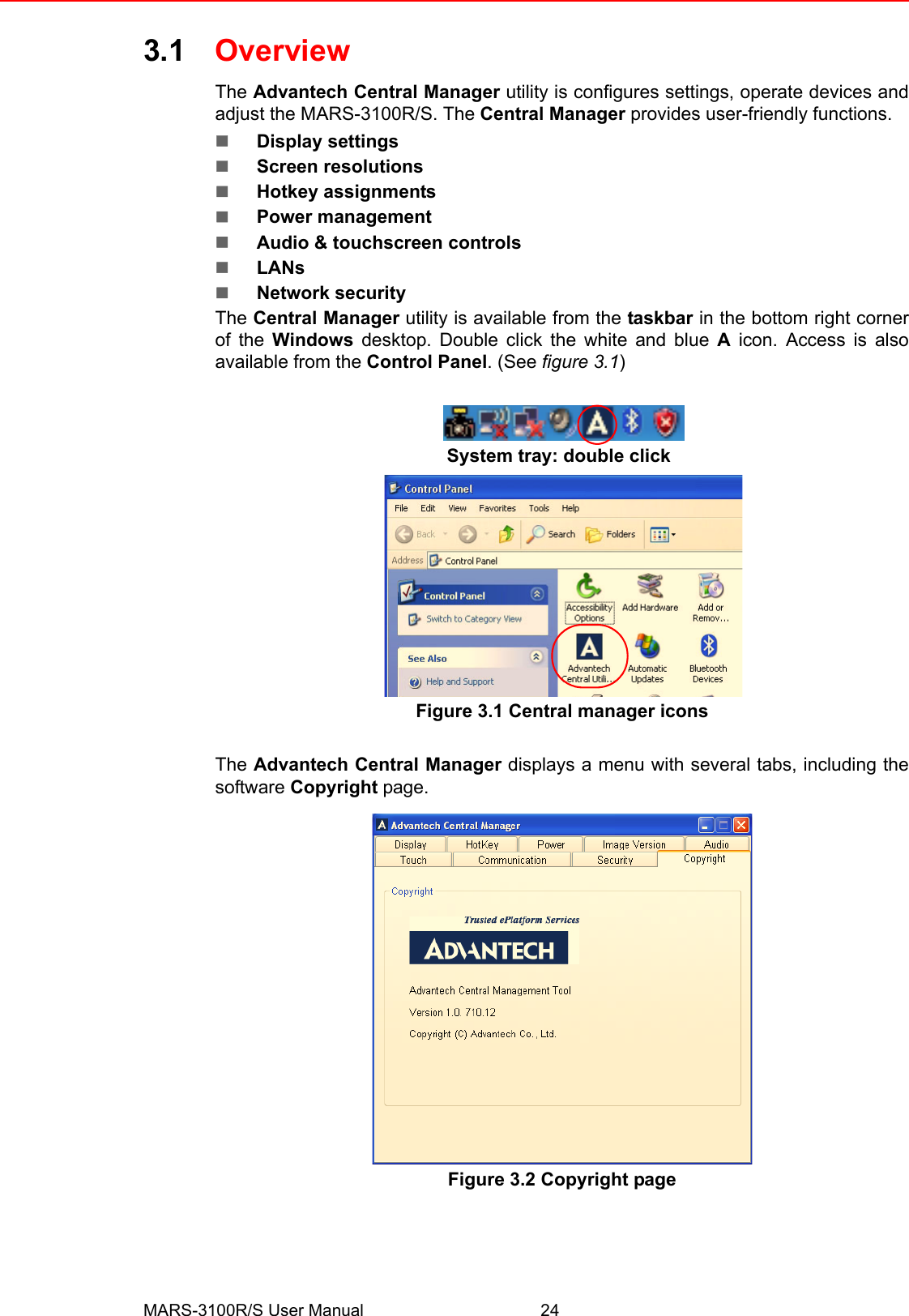 MARS-3100R/S User Manual 243.1 OverviewThe Advantech Central Manager utility is configures settings, operate devices andadjust the MARS-3100R/S. The Central Manager provides user-friendly functions. !Display settings !Screen resolutions !Hotkey assignments!Power management!Audio &amp; touchscreen controls!LANs !Network securityThe Central Manager utility is available from the taskbar in the bottom right cornerof the Windows desktop. Double click the white and blue A icon. Access is alsoavailable from the Control Panel. (See figure 3.1)Figure 3.1 Central manager iconsThe Advantech Central Manager displays a menu with several tabs, including thesoftware Copyright page.  Figure 3.2 Copyright pageSystem tray: double click